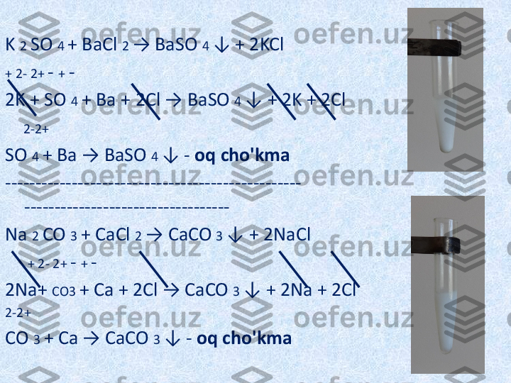  
K  2  SO  4  + BaCl  2  → BaSO  4  ↓ + 2KCl
+ 2- 2+  -  +  -
2K + SO  4  + Ba + 2Cl → BaSO  4  ↓ + 2K + 2Cl
     2-2+
SO  4  + Ba → BaSO  4  ↓ -  oq cho'kma
------------------------------------------------- 
----------------------------------
Na  2  CO  3  + CaCl  2  → CaCO  3  ↓ + 2NaCl
      + 2- 2+  -  +  -
2Na+  CO3  + Ca + 2Cl → CaCO  3  ↓ + 2Na + 2Cl
2-2+
CO  3  + Ca → CaCO  3  ↓ -  oq cho'kma 