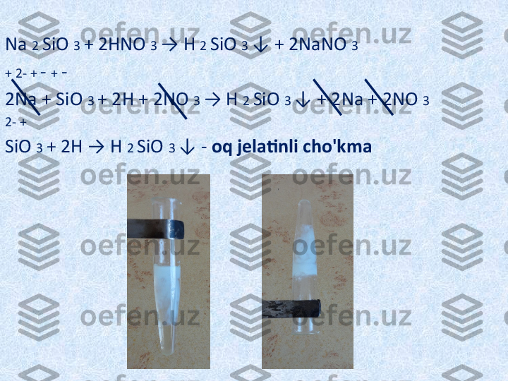  
Na  2  SiO  3  + 2HNO  3  → H  2  SiO  3  ↓ + 2NaNO  3
+ 2- +  -  +  -
2Na + SiO  3  + 2H + 2NO  3  → H  2  SiO  3  ↓ + 2Na + 2NO  3
2- +
SiO  3  + 2H → H  2  SiO  3  ↓ -  oq jelatinli cho'kma 