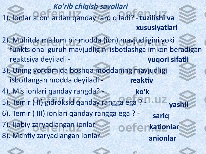                             Ko'rib chiqish savollari
1). Ionlar atomlardan qanday farq qiladi? -
2). Muhitda ma'lum bir modda (ion) mavjudligini yoki 
funktsional guruh mavjudligini isbotlashga imkon beradigan 
reaktsiya deyiladi -
3). Uning yordamida boshqa moddaning mavjudligi 
isbotlangan modda deyiladi -
4). Mis ionlari qanday rangda? -
5). Temir ( II) gidroksid qanday rangga ega ? -
6). Temir ( III) ionlari qanday rangga ega ? -
7). Ijobiy zaryadlangan ionlar
8). Manfiy zaryadlangan ionlar tuzilishi va 
xususiyatlari
yuqori sifatli
reaktiv
ko'k
yashil
sariq
kationlar
anionlar 