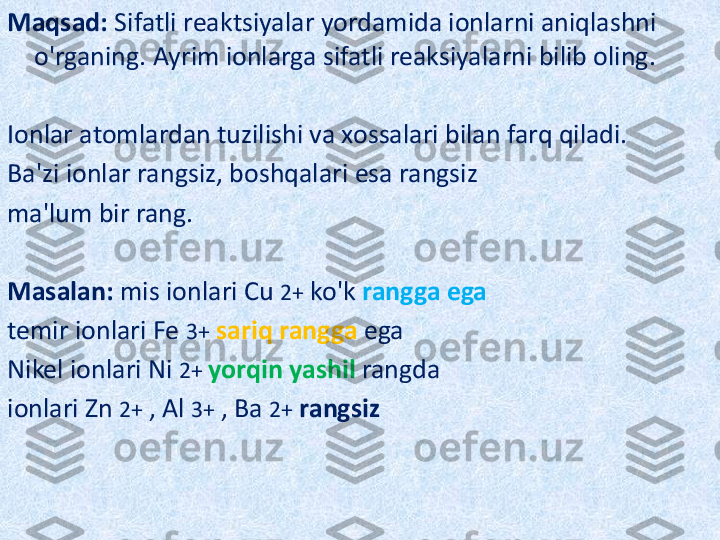 Maqsad:  Sifatli reaktsiyalar yordamida ionlarni aniqlashni 
o'rganing. Ayrim ionlarga sifatli reaksiyalarni bilib oling.
Ionlar atomlardan tuzilishi va xossalari bilan farq qiladi.
Ba'zi ionlar rangsiz, boshqalari esa rangsiz
ma'lum bir rang.   
Masalan:  mis ionlari Cu  2+  ko'k  rangga ega
temir ionlari Fe  3+   sariq rangga  ega
Nikel ionlari Ni  2+  yorqin yashil  rangda
ionlari Zn  2+  , Al  3+  , Ba  2+   rangsiz   