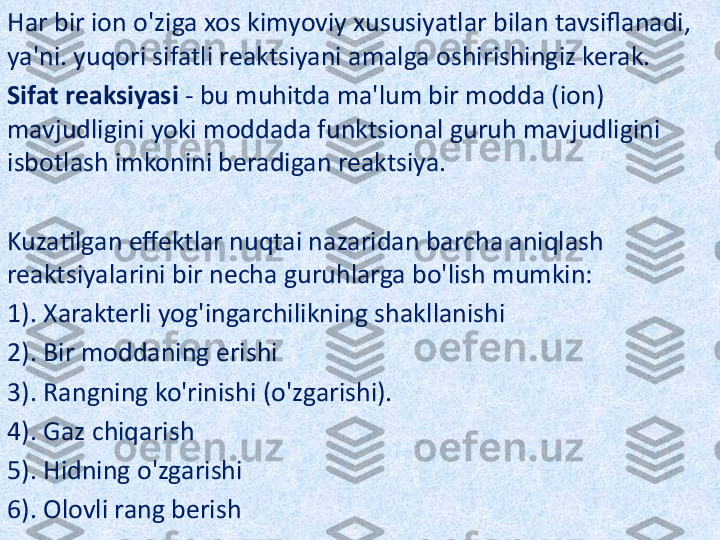 Har bir ion o'ziga xos kimyoviy xususiyatlar bilan tavsiflanadi, 
ya'ni. yuqori sifatli reaktsiyani amalga oshirishingiz kerak.
Sifat reaksiyasi  - bu muhitda ma'lum bir modda (ion) 
mavjudligini yoki moddada funktsional guruh mavjudligini 
isbotlash imkonini beradigan reaktsiya.
Kuzatilgan effektlar nuqtai nazaridan barcha aniqlash 
reaktsiyalarini bir necha guruhlarga bo'lish mumkin:
1). Xarakterli yog'ingarchilikning shakllanishi
2). Bir moddaning erishi
3). Rangning ko'rinishi (o'zgarishi).
4). Gaz chiqarish
5). Hidning o'zgarishi
6). Olovli rang berish 