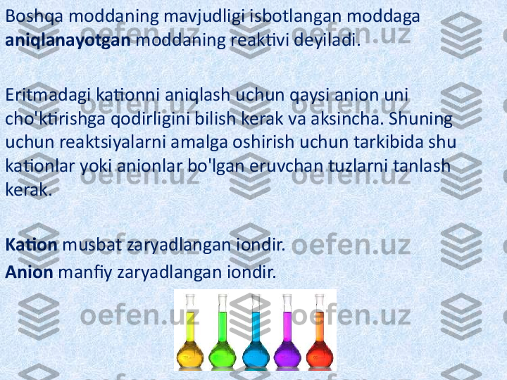 Boshqa moddaning mavjudligi isbotlangan moddaga 
aniqlanayotgan  moddaning reaktivi deyiladi.
Eritmadagi kationni aniqlash uchun qaysi anion uni 
cho'ktirishga qodirligini bilish kerak va aksincha. Shuning 
uchun reaktsiyalarni amalga oshirish uchun tarkibida shu 
kationlar yoki anionlar bo'lgan eruvchan tuzlarni tanlash 
kerak.
Kation  musbat zaryadlangan iondir.
Anion  manfiy zaryadlangan iondir. 