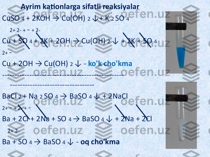            Ayrim kationlarga sifatli reaksiyalar
CuSO  4  + 2KOH → Cu(OH)  2  ↓+ K  2  SO  4
     2+ 2- +  -  + 2-
Cu + SO  4  + 2K + 2OH → Cu(OH)  2  ↓ + 2K + SO  4
2+  -
Cu + 2OH → Cu(OH)  2  ↓ -  ko'k cho'kma
------------------------------------------------- 
----------------------------------
BaCl  2  + Na  2  SO  4   →   BaSO  4  ↓ + 2NaCl
2+  -  + 2- +  -
Ba + 2Cl + 2Na + SO  4  → BaSO  4  ↓ + 2Na + 2Cl
    2+ 2-
Ba + SO  4  →   BaSO  4  ↓ -  oq cho'kma 