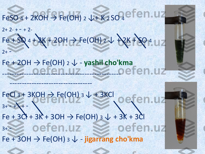 FeSO  4  + 2KOH → Fe(OH)  2  ↓+ K  2  SO  4
2+ 2- +  -  + 2-
Fe + SO  4  + 2K + 2OH  →   Fe(OH)  2  ↓ + 2K + SO  4
2+  -
Fe + 2OH → Fe(OH)  2  ↓ -  yashil cho'kma
------------------------------------------------- 
----------------------------------
FeCl  3  + 3KOH →   Fe(OH)  3  ↓ + 3KCl
3+  -  +  -  +  -
Fe + 3Cl + 3K + 3OH → Fe(OH)  3  ↓ + 3K + 3Cl
3+  -
Fe + 3OH →   Fe(OH)  3  ↓ -  jigarrang cho'kma
  