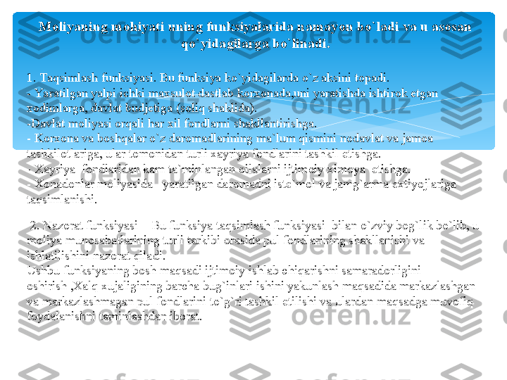 Moliyaning mohiyati uning funksiyalarida namayon bo`ladi va u asosan 
qo`yidagilarga bo`linadi.
1. Taqsimlash funksiyasi. Bu funksiya ko`yidagilarda o`z aksini topadi.
- Yaratilgan yalpi ichki maxsulot dastlab korxonada,uni yaratishda ishtirok etgan 
xodimlarga, davlat budjetiga (soliq shaklida).
-Davlat moliyasi orqali har xil fondlarni shakllantirishga.
- Korxona va boshqalar o`z daromadlarining ma`lum qismini nodavlat va jamoa 
tashkilotlariga, ular tomonidan turli xayriya fondlarini tashkil etishga.
- Xayriya  fondlaridan kam ta`minlangan oilalarni ijtimoiy ximoya  etishga.
- Xonadonlar moliyasida –yaratilgan daromadni iste`mol va jamg`arma extiyojlariga 
taqsimlanishi.
  2. Nazorat funksiyasi – Bu funksiya taqsimlash funksiyasi  bilan o`zviy bog`lik bo`lib, u 
moliya munosabatlarining turli tarkibi orasida pul fondlarining shakllanishi va 
ishlatilishini nazorat qiladi.
Ushbu funksiyaning bosh maqsadi ijtimoiy ishlab chiqarishni samaradorligini 
oshirish ,Xalq xujaligining barcha bug`inlari ishini yakunlash maqsadida markazlashgan 
va markazlashmagan pul fondlarini to`g`ri tashkil etilishi va ulardan maqsadga muvofiq 
foydalanishni taminlashdan iborat.   