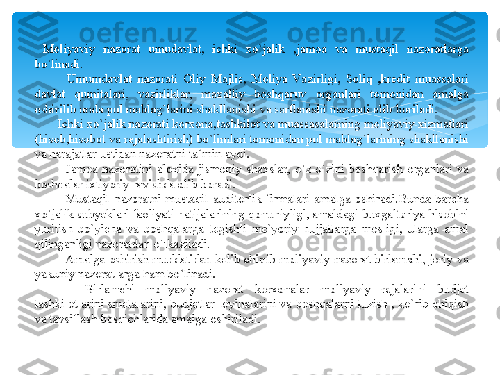   Moliyaviy  nazorat  umudavlat,  ichki  xo`jalik  ,jamoa  va  mustaqil  nazoratlarga 
bo`linadi.
            Umumdavlat  nazorati  Oliy  Majlis,  Moliya  Va zirligi,  Soliq  ,kredit  muassalari 
davlat  qumitalari,  vazirliklar,  maxalliy  boshqaruv  organlari  tomonidan  amalga 
oshirilib unda pul mablag`larini shakllanishi va sarflanishi nazorati olib boriladi.
        Ichki xo`jalik nazorati korxona,tashkilot va muassasalarning moliyaviy xizmatlari 
(hisob,hisobot va rejalashtirish) bo`limlari tomonidan pul mablag`larining shakllanishi 
va harajatlar ustidan nazoratni ta`minlaydi.
              Jamoa  nazoratini  aloxida  jismoniy  shaxslar,  o`z-o`zini  boshqarish  organlari  va 
boshqalar ixtiyoriy ravishda olib boradi.
              Mustaqil  nazoratni  mustaqil  auditorlik  firmalari  amalga  oshiradi.Bunda  barcha 
xo`jalik subyeklari faoliyati natijalarining qonuniyligi, amaldagi buxgalteriya hisobini 
yuritish  bo`yicha  va  boshqalarga  tegishli  me`yoriy  hujjatlarga  mosligi,  ularga  amal 
qilinganligi nazoratdan o`tkaziladi.
                Amalga  oshirish  muddatidan  kelib  chiqib  moliyaviy  nazorat  birlamchi,  joriy  va 
yakuniy nazoratlarga ham bo`linadi.
Birlamchi  moliyaviy  nazorat  korxonalar  moliyaviy  rejalarini  budjet 
tashkilotlarini smetalarini, budjetlar loyihalarini va boshqalarni tuzish , ko`rib chiqish 
va tavsiflash bosqichlarida amalga oshiriladi.   