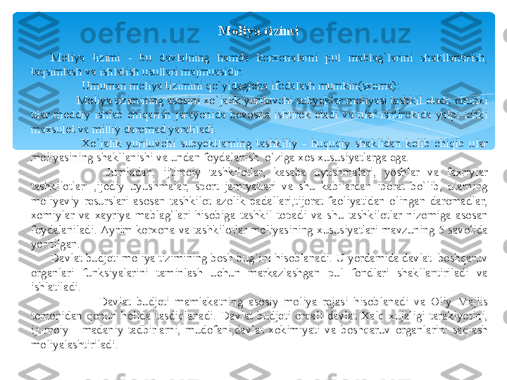 Moliya tizimi
Moliya  tizimi  -  bu  davlatning  hamda  korxonalarni  pul  mablag`larini  shakllantirish, 
taqsimlash va ishlatish usullari majmuasidir.
Umuman moliya tizimini qo`yidagicha ifodalash mumkin(sxema):
         Moliya tizimining asosini xo`jalik yurituvchi subyeklar moliyasi tashkil etadi, chunki 
ular  moddiy  ishlab  chiqarish  jarayonida  bevosita  ishtirok  etadi  va  ular  ishtirokida  yalpi  ichki 
maxsulot va milliy daromad yaratiladi.
Xo`jalik  yurituvchi  subyektlarning  tashkiliy  -  huquqiy  shaklidan  kelib  chiqib  ular 
moliyasining shakllanishi va undan foydalanish  o`ziga xos xususiyatlarga ega. 
              Jumladan,  ijtimoiy  tashkilotlar,  kasaba  uyushmalari,  yoshlar  va  faxriylar 
tashkilotlari  ,ijodiy  uyushmalar,  sport  jamiyatlari  va  shu  kabilardan  iborat  bo`lib,  ularning 
moliyaviy  resurslari  asosan  tashkilot  azolik  badallari,tijorat  faoliyatidan  olingan  daromadlar, 
xomiylar  va  xayriya  mablag`lari  hisobiga  tashkil  topadi  va  shu  tashkilotlar  nizomiga  asosan 
foydalaniladi. Ayrim  korxona  va  tashkilotlar  moliyasining  xususiyatlari  mavzuning 5  savolida 
yoritilgan.
Davlat budjeti moliya tizimining bosh bug`ini hisoblanadi. U yordamida davlat  boshqaruv 
organlari  funksiyalarini  taminlash  uchun  markazlashgan  pul  fondlari  shakllantiriladi  va 
ishlatiladi. 
                  Davlat  budjeti  mamlakatning  asosiy  moliya  rejasi  hisoblanadi  va  Oliy  Majlis 
tomonidan  qonun  holida  tasdiqlanadi.  Davlat  budjeti  orqali  davlat  Xalq  xujaligi  tarakiyotini, 
ijtimoiy  -  madaniy  tadbirlarni,  mudofani,davlat  xokimiyati  va  boshqaruv  organlarini  saqlash 
moliyalashtiriladi.   