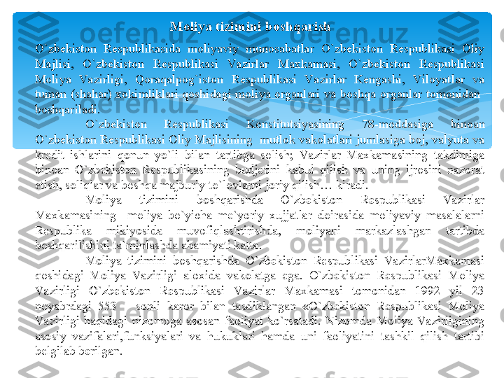 Moliya tizimini boshqarish
O`zbekiston  Respublikasida  moliyaviy  munosabatlar  O`zbekiston  Respublikasi  Oliy 
Majlisi,  O`zbekiston  Respublikasi  Va zirlar  Maxkamasi,  O`zbekiston  Respublikasi 
Moliya  Va zirligi,  Qoraqalpog`iston  Respublikasi  Va zirlar  Kengashi,  Viloyatlar  va 
tuman  (shahar)  xokimliklari  qoshidagi  moliya  organlari  va  boshqa  organlar  tomonidan   
boshqariladi.
O`zbekiston  Respublikasi  Konstitutsiyasining  78-moddasiga  binoan 
O`zbekiston Respublikasi Oliy Majlisining  mutlok vakolatlari jumlasiga boj, valyuta va 
kredit  ishlarini  qonun  yo`li  bilan  tartibga  solish;  Va zirlar  Maxkamasining  takdimiga 
binoan  O`zbekiston  Respublikasining  budjetini  kabul  qilish  va  uning  ijrosini  nazorat 
etish, soliqlar va boshqa majburiy to`lovlarni joriy qilish… kiradi.
Moliya  tizimini  boshqarishda  O`zbekiston  Respublikasi  Va zirlar 
Maxkamasining    moliya  bo`yicha  me`yoriy  xujjatlar  doirasida  moliyaviy  masalalarni 
Respublika  mikiyosida  muvofiqlashtirishda,  moliyani  markazlashgan  tartibda 
boshqarilishini ta`minlashda ahamiyati katta.
Moliya  tizimini  boshqarishda  O`zbekiston  Respublikasi  Va zirlarMaxkamasi 
qoshidagi  Moliya  Va zirligi  aloxida  vakolatga  ega.  O`zbekiston  Respublikasi  Moliya 
Va zirligi  O`zbekiston  Respublikasi  Va zirlar  Maxkamasi  tomonidan  1992  yil  23 
noyabrdagi  553  –  sonli  karor  bilan  tasdiklangan  «O`zbekiston  Respublikasi  Moliya 
Va zirligi  haqidagi  nizom»ga  asosan  faoliyat  ko`rsatadi.  Nizomda  Moliya  Va zirligining 
asosiy  vazifalari,funksiyalari  va  hukuklari  hamda  uni  faoliyatini  tashkil  qilish  tartibi 
belgilab berilgan.    