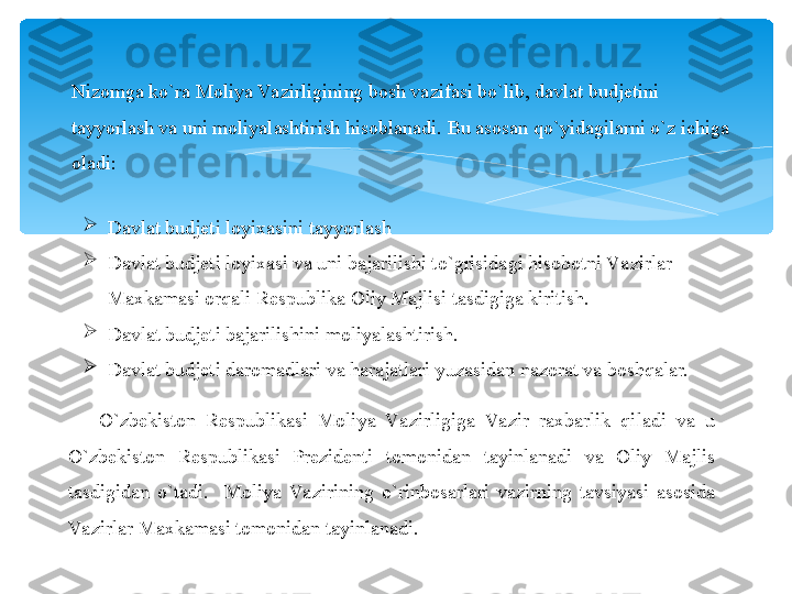 Nizomga ko`ra Moliya Va zirligining bosh vazifasi bo`lib, davlat budjetini 
tayyorlash va uni moliyalashtirish hisoblanadi.  Bu asosan qo`yidagilarni o`z ichiga 
oladi:

Davlat budjeti loyixasini tayyorlash

Davlat budjeti loyixasi va uni bajarilishi to`grisidagi hisobotni Va zirlar 
Maxkamasi orqali Respublika Oliy Majlisi tasdigiga kiritish.

Davlat budjeti bajarilishini moliyalashtirish.

Davlat budjeti daromadlari va harajatlari yuzasidan nazorat va boshqalar.
O`zbekiston  Respublikasi  Moliya  Va zirligiga  Va zir  raxbarlik  qiladi  va  u 
O`zbekiston  Respublikasi  Prezidenti  tomonidan  tayinlanadi  va  Oliy  Majlis 
tasdigidan  o`tadi.    Moliya  Va zirining  o`rinbosarlari  vazirning  tavsiyasi  asosida 
Va zirlar Maxkamasi tomonidan tayinlanadi.   