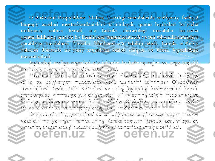 O`zbekiston  Respublikasi  Moliya  Va zirligi  mamlakatda  moliyaviy  faoliyat 
huquqiy  asoslari  mustaxkamlanishini  ta`minlaydi,  qonun  loyixalari  bo`yicha 
moliyaviy  xulosa  beradi,  o`z  hukuki  doirasidagi  masalalar  bo`yicha 
qonunchilikning amalda ko`llanilishini umumlashtiradi va uni takomillashtirishga 
qaratilgan  vazifalarni  Va zirlar  Maxkamasiga  takdim  etadi,  hamda  o`zining 
vakolati  doirasida  me`yoriy  xujjatlarni  ishlab  chiqadi  va  ularni  bajarilishini 
nazorat qiladi.
Joylardagi  moliya  organlari  o`z  ishlarini  hududning  xajmi  va  unga  tegishli 
moliyaviy rusurslar chegarasida tashkil etadi. 
Mamlakatimizda  soliq  to`lovlarini  to`gri  hisoblanishi,  ularni  davlat  budjetiga 
to`liq  va  belgilangan  muddatlarda  kelib  tushishini  ta`minlash  O`zbekiston 
Respublikasi  Davlat  Soliq  Ko`mitasi  va  uning  joylardagi  boshqarmalari  hamda 
inspeksiyalari  zimmasiga  yuklatilgan.  Boj    to`lovlarining  to`g`ri  hisoblanishi  va 
budjetga  to`liq  va  o`z  vaqtida  kelib  tushishiga  O`zbekiston  Respublikasi  Davlat 
Bojxona Ko`mitasi va uning joylardagi bo`linmalari mas`uldir.
Davlat budjetning gazna ijrosi qonun xujjatlarida belgilab kuyiladigan maxsus 
vakolatli  moliya  organi  hamda  uning  Korakalpogiston  Respublikasi,  viloyatlar, 
tumanlar, shaharlardagi hududiy bulinmalari tomonidan amalga oshiriladi.   