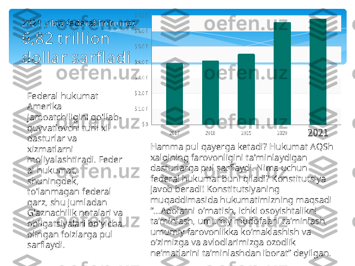 2021 yilda federal hukumat
6,82 t rillion 
dollar sarfl adi .
Federal hukumat 
Amerika 
jamoatchiligini qo'llab-
quvvatlovchi turli xil 
dasturlar va 
xizmatlarni 
moliyalashtiradi. Feder
al hukumat, 
shuningdek, 
to'lanmagan federal 
qarz, shu jumladan 
G'aznachilik notalari va 
obligatsiyalari bo'yicha 
olingan foizlarga pul 
sarflaydi. Hamma pul qayerga ketadi? Hukumat AQSh 
xalqining farovonligini ta'minlaydigan 
dasturlarga pul sarflaydi. Nima uchun 
federal hukumat buni qiladi? Konstitutsiya 
javob beradi! Konstitutsiyaning 
muqaddimasida hukumatimizning maqsadi 
“...Adolatni oʻrnatish, ichki osoyishtalikni 
taʼminlash, umumiy mudofaani taʼminlash, 
umumiy farovonlikka koʻmaklashish va 
oʻzimizga va avlodlarimizga ozodlik 
ne’matlarini taʼminlashdan iborat” deyilgan.   