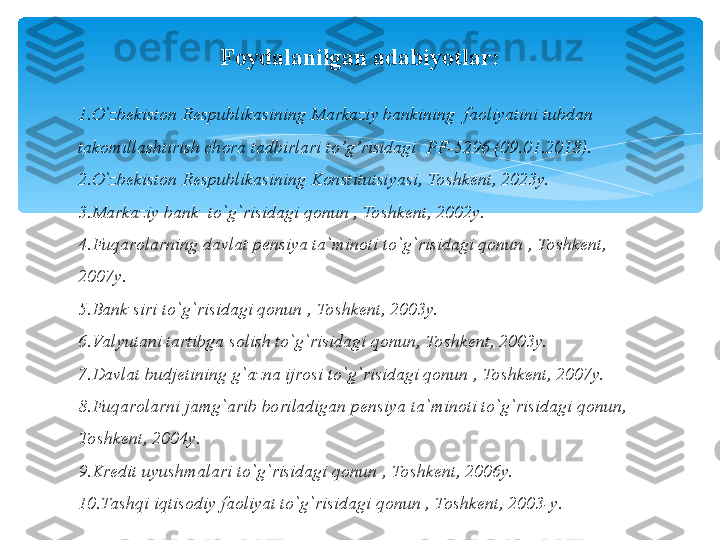 Foydalanilgan adabiyotlar:
                                                 
1. O`zbekiston Respublikasining Markaziy bankining  faoliyatini tubdan 
takomillashtirish chora tadbirlari to’g’risidagi  PF-5296 (09.01.2018).
2. O`zbekiston Respublikasining Konstitutsiyasi, Toshkent, 2023y.
3. Markaziy bank  to`g`risidagi qonun , Toshkent, 2002y.
4. Fuqarolarning davlat pensiya ta`minoti to`g`risidagi qonun , Toshkent, 
2007y.
5. Bank siri to`g`risidagi qonun , Toshkent, 2003y.
6. Va lyutani tartibga solish to`g`risidagi qonun, Toshkent, 2003y.
7. Davlat budjetining g`azna ijrosi to`g`risidagi qonun , Toshkent, 2007y.
8. Fuqarolarni jamg`arib boriladigan pensiya ta`minoti to`g`risidagi qonun, 
Toshkent, 2004y.
9. Kredit uyushmalari to`g`risidagi qonun , Toshkent, 2006y.
10. Tashqi iqtisodiy faoliyat to`g`risidagi qonun , Toshkent, 2003-y.   