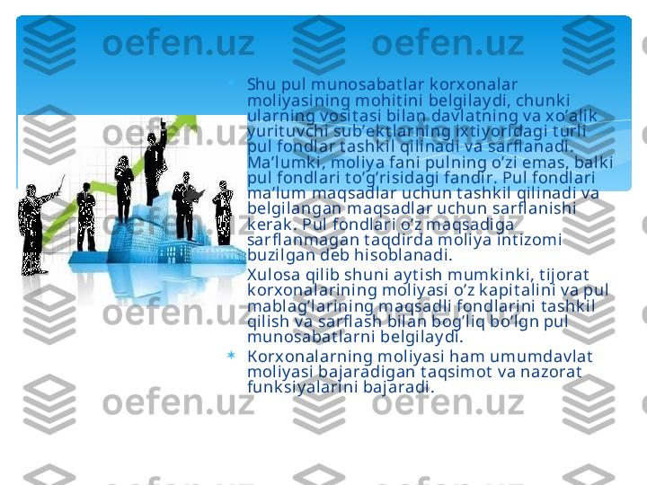 
Shu pul munosabat l ar k orx onalar 
moliy asi ni ng mohit ini belgil ay di, chunk i 
ularni ng v osit asi bilan dav lat ning v a x o’al ik  
y urit uv chi sub’ek t larning ixt i yoridagi t url i 
pul  fondlar t ashk il qili nadi v a sarfl anadi . 
Ma’lumk i, moli y a fani  pulning o’zi emas, balk i 
pul  fondlari  t o’g’risidagi fandir. Pul fondlari 
ma’lum maqsadlar uchun t ashk il qili nadi v a 
belgilangan maqsadlar uchun sarfl ani shi 
k erak . Pul  fondlari o’z maqsadiga 
sarfl anmagan t aqdirda moliy a int izomi 
buzil gan deb hisoblanadi.

X ul osa qi lib shuni ay t i sh mumk i nk i, t ijorat  
k orx onalari ni ng mol iy asi o’z k api t alini v a pul 
mablag’lari ni ng maqsadli fondlarini t ashk il 
qilish v a sarfl ash bi lan bog’liq bo’lgn pul 
munosabat larni  bel gilay di.

К orx onalarning moliy asi  ham umumdav lat  
moliy asi  baj aradigan t aqsimot  v a nazorat  
funk siy alarini bajaradi .   