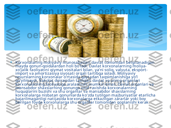 
К orx onal aring moliy av i y  munosabat lari dav lat  t omonidan belgil anadigan 
may da qonun-qoidalardan hol i bo’ladi. Dav lat  k orxonalarning moliy a-
xo’jal ik  faoliy at ini qiy mat  v osit al ari bilan, y a’ni  soli q, v aly ut a, ek sport -
import  v a amort i zasiy a siy osat i orqali  t art ibga soladi. Mol iy av iy  
resurslarning k orxonal ar o’rt asi da qay t adan t aqsimlanishiga y o’l 
qo’y ilmay di . Vak olat  doirasidan t ashqari dav l at  v a uning organlari 
k orx onalarning faoli y at i ga aralashishi mumk i n emas. Dav lat  organlari v a 
mansabdor shaxslarning qonunga xi lof rav i shda k orxonalarning 
huquql arini buzishi  v a shu organl ar v a mansabdor shax slarni ng 
k orx onalarga nisbat an qonunlarda k o’zda t ut ilgan majburiy at lar et arlicha 
baj arilmaganl igi nat ijasida k orx onal arga et k azil gan zararlar y ok i boy  
beri lgan foy da k orx onal arga shu organlar t om oni dan qoplanishi k erak .   