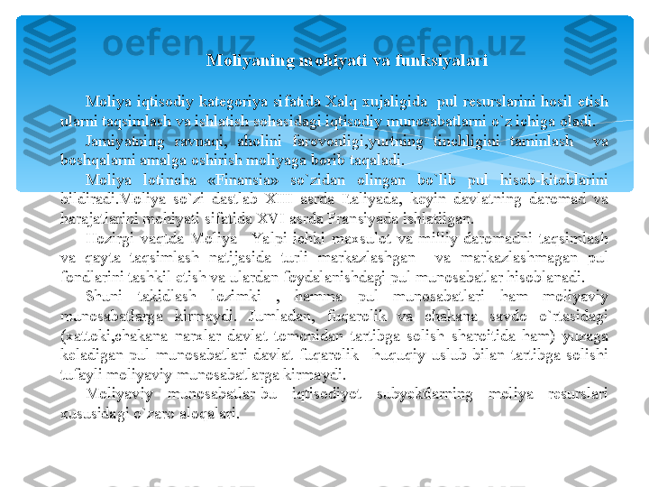 Moliyaning mohiyati va funksiyalari
Moliya  iqtisodiy  kategoriya  sifatida  Xalq  xujaligida    pul  resurslarini  hosil  etish 
ularni taqsimlash va ishlatish sohasidagi iqtisodiy munosabatlarni o`z ichiga oladi.
Jamiyatning  ravnaqi,  aholini  farovonligi,yurtning  tinchligini  taminlash    va 
boshqalarni amalga oshirish moliyaga borib taqaladi.
Moliya  lotincha  «Finansia»  so`zidan  olingan  bo`lib  pul  hisob-kitoblarini 
bildiradi.Moliya  so`zi  dastlab  XIII  asrda  Italiyada,  keyin  davlatning  daromad  va 
harajatlarini mohiyati sifatida XVI asrda Fransiyada ishlatilgan.
Hozirgi  vaqtda  Moliya  –Yalpi  ichki  maxsulot  va  milliy  daromadni  taqsimlash 
va  qayta  taqsimlash  natijasida  turli  markazlashgan    va  markazlashmagan  pul 
fondlarini tashkil etish va ulardan foydalanishdagi pul munosabatlar hisoblanadi.
Shuni  takidlash  lozimki  ,  hamma  pul  munosabatlari  ham  moliyaviy 
munosabatlarga  kirmaydi.  Jumladan,  fuqarolik  va  chakana  savdo  o`rtasidagi 
(xattoki,chakana  narxlar  davlat  tomonidan  tartibga  solish  sharoitida  ham)  yuzaga 
keladigan  pul  munosabatlari  davlat  fuqarolik  –huquqiy  uslub  bilan  tartibga  solishi 
tufayli moliyaviy munosabatlarga kirmaydi.
Moliyaviy  munosabatlar-bu  iqtisodiyot  subyektlarning  moliya  resurslari 
xususidagi o`zaro aloqalari.   