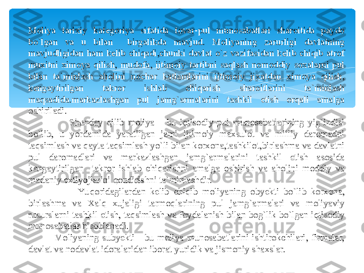 Moliya  tarixiy  kategoriya  sifatida  tovar-pul  munosabatlari  sharoitida  paydo 
bo`lgan  va  u  bilan    birgalikda  mavjud.  Moliyaning  zarurligi  davlatning 
mavjudligidan  ham  kelib  chiqadi,chunki  davlat  o`z  vazifasidan  kelib  chiqib  atrof 
muxitni  ximoya  qilish,  mudofa,  ijtimoiy  tartibni  saqlash  nomoddiy  soxalarni  pul 
bilan  ta`minlash  aholini  nochar  katlamlarini  ijtimoiy  jixatdan  ximoya  qilish, 
kengaytirilgan  takror  ishlab  chiqarish  sharoitlarini  ta`minlash 
maqsadida.markazlashgan  pul  jamg`armalarini  tashkil  etish  orqali  amalga 
oshiriladi.
                      Shunday  qilib  moliya  –  bu  iqtisodiy  pul  munosabatlarining  yig`indisi 
bo`lib,  u  yordamida  yaratilgan  jami  ijtimoiy  maxsulot  va  milliy  daromadni 
taqsimlash va qayta taqsimlash yo`li bilan korxona,tashkilot,birlashma va davlatni 
pul  daromadlari  va  markazlashgan  jamg`armalarini  tashkil  etish  asosida 
kengaytirilgan    takror  ishlab  chiqarishni  amalga  oshirish  va  aholini  moddiy  va 
madaniy extiyojlarini qondirishni ta`minlashdir.
                      Yu qoridagilardan  kelib  chiqib  moliyaning  obyekti  bo`lib  korxona, 
birlashma  va  Xalq  xujaligi  tarmoqlarining  pul  jamg`armalari  va  moliyaviy 
rusurslarni tashkil etish, taqsimlash va foydalanish bilan bog`lik bo`lgan iqtisodiy 
munosabatlar hisoblanadi.
                Moliyaning  subyekti  -  bu  moliya  munosabatlarini  ishtirokchilari,  firmalar, 
davlat va nodavlat idoralaridan iborat yuridik va jismoniy shaxslar.   