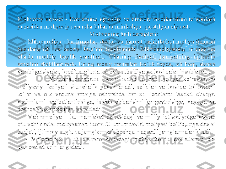 Moliyaviy  siyosat  -  Davlatning  iqtisodiy  va  ijtimoiy  rivojlanishini  ta`minlash 
yuzasidan moliyaviy resurslar bilan ta`minlashga  qaratilgan siyosat.
          Moliyaning turli darajalari:
      -  Mikromoliya  -  bu  firmalar,  davlat  va  jamoat  tashkilotlari  moliya  tizimini 
boshlang`ich  va  asosiy  bug`ini  hisoblanadi.  Mikromoliyaning  muhimligi 
ularda  moddiy  boylik  yaratiladi.  Ularning  faoliyati  jamiyatning  iqtisodiy 
axvolini  shakllantiradi.  Uning  asosiy  resurslari  bo`lib  foyda,  ish  haqi,  aksiya 
va obligatsiyalar, kredit,sug`urta to`lovi, subsidiya va boshqalar hisoblanadi.
                    Korxona  qanchalik  yaxshi  ishlab  foydali  faoliyat  ko`rsatsa,uni 
moliyaviy  faoliyati  shunchalik  yaxshilanadi,  soliqlar  va  boshqa  to`lovlarni 
to`liq  va  o`z  vaqtida  amalga  oshirishda  har  xil  fondlarni  tashkil  etishga, 
xodimlarni  rag`batlantirishga,  ishlab  chiqarishni  kengaytirishga,  xayriya  va 
boshqalarga imkoniyat yaratiladi.
    -  Makromoliya  –  bu  mamlakat  doirasidagi  va  milliy  iqtisodiyotga  xizmat 
qiluvchi davlat moliyasidan iborat.U umumdavlat moliyasi bo`lib,unga davlat 
budjeti, ijtimoiy sug`urta jamg`armasi, boshqa maqsadli jamg`armalar kiradi.
    -  Metomoliya  –  bu  xalqaro  doiradagi  moliya  bo`lib  davlatlararo  pul 
munosabatlarini anglatadi.   