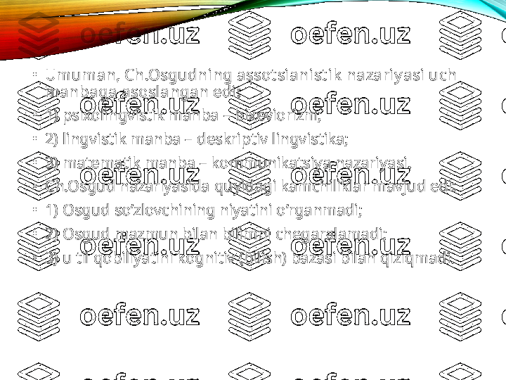 •
Umuman, Ch.Osgudning assot sianist ik  nazariy asi uch 
manbaga asoslangan edi: 
•
1) psixolingvistik manba – bixeviorizm;
•
2) lingvistik manba – deskriptiv lingvistika;
•
3) matematik manba – kommunikatsiya nazariyasi.  
•
Ch.Osgud nazariyasida quyidagi kamchiliklar mavjud edi: 
•
1) Osgud so‘zlovchining niyatini o‘rganmadi;
•
2) Osgud mazmun bilan bilimni chegaralamadi;
•
3) u til qobiliyatini kognitiv (bilish) bazasi bilan qiziqmadi.    