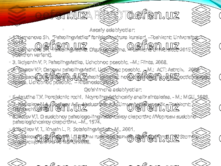 ADABIYOTLAR
•
A sosiy  adabiy ot lar:
•
1 . Usmanova Sh.   “Psixolingvistika” fanidan ma’ruza  kurslari .  – Toshkent: Universitet, 
2014.
•
2.  Usmanova Sh.   Psixolingvistika. O‘quv qo‘llanma.  – Toshkent: Universitet, 2015. 
(Elektron variant).
•
3 . Belyanin V. P. Psixolingvistika.  Uchebnoe posobie.  –M.: Flinta, 2008.
•
4. Gluxov V.P. Osnovы p sixolingvistiki. Uchebnoe posobie.  – M.:  ACT: Astrelь,   2008.
•
5 . Karaseva O.F., Safonova O.A.  Psixolingvistika: novыe texnologii analiza poeticheskogo 
teksta. Uchebnoe posobie.  – Krasnodar, 2012. 
•
  Qo‘shim cha adabiy ot lar:
•
6. Axutina T.V. Porojdenie rechi.  Neyrolingvisticheskiy analiz sintaksisa. - M.: MGU, 1989. 
•
7. Baskakov N.A., Sodiqov A.S., Abduazizov A.A. Umumiy tilshunoslik. –Toshkent: 
O‘qituvchi, 1979. 
•
8. Batov V.I. O sudebnoy psixologo-lingvisticheskoy ekspertize //Voprosы sudebno-
psixologicheskoy ekspertizы. –M., 1974.
•
9 . Belikov V. I., Krыsin L. P.  Sotsiolingvistika. –M., 2001.
•
1 0 . Bыkova G. V., Fraerl V. L. Lakunы russkogo yazыka. Pod nauch. red. I.A. Sternina. – 
Blagoveщensk: Izd-vo BGPU, 2008.
•
  