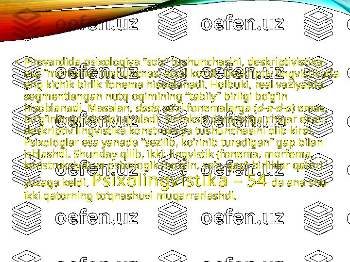 •
Pirovardida psixologiya “so‘z” tushunchasini, deskriptivistika 
esa “morfema” tushunchasi afzal ko‘rdi. Deskriptiv lingvistikada 
eng kichik birlik fonema hisoblanadi. Holbuki, real vaziyatda 
segmentlangan nutq oqimining “tabiiy” birligi bo‘g‘in 
hisoblanadi.  Masalan,  dada  so‘zi fonemalarga ( d-a-d-a ) emas, 
bo‘g‘inlarga ( da-da ) ajraladi. Sintaksis darajasiga chiqar ekan, 
deskriptiv lingvistika konstruksiya tushunchasini olib kirdi. 
Psixologlar esa yanada “sezilib, ko‘rinib turadigan” gap bilan 
ishlashdi. Shunday qilib, ikki: lingvistik (fonema, morfema, 
konstruksiya) va psixologik (bo‘g‘in, so‘z, gap) birliklar qatori 
yuzaga keldi.  Psixolingv ist ik a – 54  da ana shu 
ikki qatorning to‘qnashuvi muqarrarlashdi.     