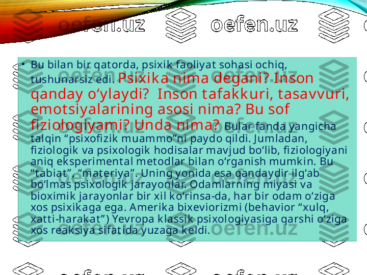 •
Bu bilan bir qat orda, psixik  faoliy at  sohasi ochiq, 
t ushunarsiz edi.  Psixik a nima degani? Inson 
qanday  o‘y lay di?  Inson t afak k uri, t asav v uri, 
emot siy alarining asosi nima? Bu sof 
fi ziologiy ami? Unda nima?   Bular fanda y angicha 
t alqin “ psixofi zik  muammo” ni pay do qildi. J umladan, 
fi ziologik  v a psixologik  hodisalar mav jud bo‘lib, fi ziologiy ani 
aniq ek speriment al met odlar bilan o‘rganish mumk in. Bu 
“ t abiat ” , “ mat eriy a” . Uning y onida esa qanday dir ilg‘ab 
bo‘lmas psixologik  jaray onlar. Odamlarning miy asi v a 
biox imik  jaray onlar bir x il k o‘rinsa-da, har bir odam o‘ziga 
xos psixik aga ega. Amerik a bixev iorizmi (behav ior “ xulq, 
xat t i-harak at ” ) Yev ropa k lassik  psixologiy asiga qarshi o‘ziga 
xos reak siy a sifat ida y uzaga k eldi.   