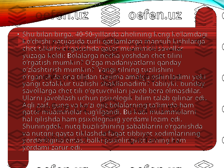 •
Shu bilan birga, 40-50-y illarda aholining k eng k o‘lamdagi 
k o‘chishi nat ijasida t urli qat lamlarga mansub k ishilarga 
chet  t illarni o‘rgat ishda qat or muammoli sav ollar 
y uzaga k eldi: Bolalarga necha y oshdan chet  t ilini 
o‘rgat ish mumk in? O‘zga madaniy at larni qanday  
o‘zlasht irish mumk in?  Yangi t ilning t uzilishini 
o‘rganishda ona t ilidan t arjima amalga oshiriladimi y ok i 
y angi t afak k ur t uzilishi shak llanadimi? Tabiiy k i, bunday  
sav ollarga chet  t ili o‘qit uv chilari jav ob bera olmasdilar. 
Ularni jav oblash uchun psixologik  bilim t alab qilinar edi. 
Aqli zaif, gung v a k o‘zi ojiz bolalarning t a’limida ham 
qat or muammolar t ug‘ilgandi. Bu k abi muammolarni 
hal qilishda ham psixologning y ordami lozim edi. 
Shuningdek , nut q buzilishining sabablarini o‘rganishda 
v a nut qni qay t a t ik lashda faqat  t ibbiy ot  xodimlarining 
y ordamigina emas, balk i psixolingv ist larning ham 
y ordami zarur edi.  