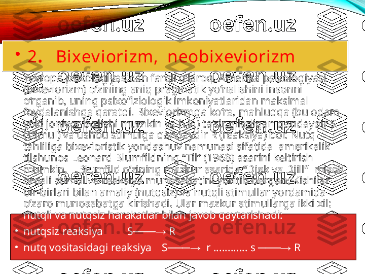 •
  2 .   Bixev iorizm,  neobixev iorizm
•
Yevropa psixologiyasidan farqli o‘laroq, Amerika psixologiyasi 
(bixeviorizm) o‘zining aniq pragmatik yo‘nalishini insonni 
o‘rganib, uning psixofiziologik imkoniyatlaridan maksimal 
foydalanishga qaratdi. Bixeviorizmga ko‘ra, mahluqqa (bu odam 
yoki jonivor bo‘lishi mumkin va h.k.) ta’sir qiladigan qandaydir S 
(stimul) va ushbu stimulga qandaydir R (reaksiya) bor. Nutq 
tahliliga bixevioristik yondashuv namunasi sifatida  amerikalik 
tilshunos Leonard Blumfildning “Til” (1968) asarini keltirish 
mumkin. L.Blumfild o‘zining mazkur asarida “Djek va Djill”    misoli 
orqali stimul va reaksiya munosabatini yoritib bergan. Kishilar 
bir-birlari bilan amaliy (nutqsiz) va nutqli stimullar yordamida 
o‘zaro munosabatga kirishadi. Ular mazkur stimullarga ikki xil: 
nutqli va nutqsiz harakatlar bilan javob qaytarishadi:
•
nutqsiz reaksiya S  R  ───→
•
nutq vositasidagi reaksiya  S   r ............ s   R	
───→ ───→   