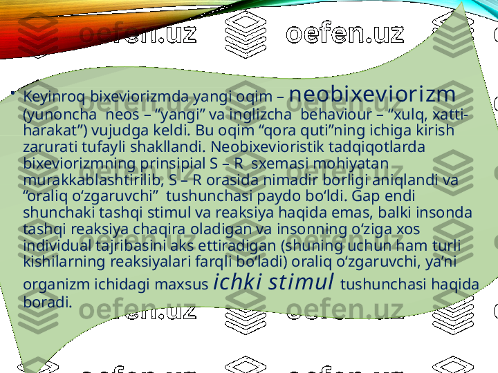 •
Keyinroq bixeviorizmda yangi oqim –  neobixev iorizm  
(yunoncha  neos – “yangi” va inglizcha  behaviour – “xulq, xatti-
harakat”) vujudga keldi. Bu oqim “qora quti”ning ichiga kirish 
zarurati tufayli shakllandi. Neobixevioristik tadqiqotlarda 
bixeviorizmning prinsipial S – R  sxemasi mohiyatan 
murakkablashtirilib, S – R orasida nimadir borligi aniqlandi va 
“oraliq o‘zgaruvchi”  tushunchasi paydo bo‘ldi. Gap endi 
shunchaki tashqi stimul va reaksiya haqida emas, balki insonda 
tashqi reaksiya chaqira oladigan va insonning o‘ziga xos 
individual tajribasini aks ettiradigan (shuning uchun ham turli 
kishilarning reaksiyalari farqli bo‘ladi) oraliq o‘zgaruvchi, ya’ni 
organizm ichidagi maxsus  ichk i   st imul   tushunchasi haqida 
boradi.  