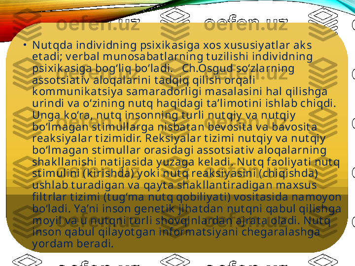 •
N ut qda indiv idning psixik asiga xos x ususiy at lar ak s 
et adi; v erbal munosabat larning t uzilishi indiv idning 
psixik asiga bog‘liq bo‘ladi.   Ch.Osgud so‘zlarning 
assot siat iv  aloqalarini t adqiq qilish orqali 
k ommunik at siy a samaradorligi masalasini hal qilishga 
urindi v a o‘zining nut q haqidagi t a’limot ini ishlab chiqdi. 
Unga k o‘ra, nut q insonning t urli nut qiy  v a nut qiy  
bo‘lmagan st imullarga nisbat an bev osit a v a bav osit a 
reak siy alar t izimidir. Rek siy alar t izimi nut qiy  v a nut qiy  
bo‘lmagan st imullar orasidagi assot siat iv  aloqalarning 
shak llanishi nat ijasida y uzaga k eladi. N ut q faoliy at i nut q 
st imulini (k irishda) y ok i nut q reak siy asini (chiqishda) 
ushlab t uradigan v a qay t a shak llant iradigan maxsus 
fi lt rlar t izimi (t ug‘ma nut q qobiliy at i) v osit asida namoy on 
bo‘ladi. Ya’ni inson genet ik  jihat dan nut qni qabul qilishga 
moy il v a u nut qni t urli shov qinlardan ajrat a oladi. N ut q 
inson qabul qilay ot gan informat siy ani chegaralashga 
y ordam beradi.   