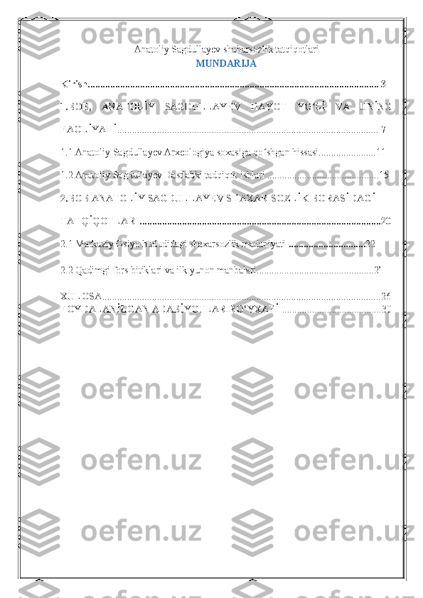 Anatoliy Sagdullayev shaharsozlik tatqiqotlari  
MUNDARIJA
Kirish..................................................................................................................... 3
1.BOB ,   ANATOLİY   SAGDULLAYEV   HAYOT   YO Lİ   VA   UNİNGʻ
FAOLİYATİ .........................................................................................................  7
1.1 Anatoliy Sagdullayev Arxeologiya soxasiga qo shgan hissasi.......................11	
ʻ
1.2 Anatoliy Sagdullayev Dastlabki tadqiqot ishlari   .............................................15  
2.BOB   ANATOLİY SAGDULLAYEV SHAXAR SOZLİK BORASİDAGİ 
TATQİQOTLARI.................................................................................................20
2.1   Markaziy Osiyo hududidagi shaxarsozlik madaniyati  ............................... 22 
2.2 Qadimgi fors bitiklari va ilk yunon manbalari...............................................2’
XULOSA ................................................................................................................26
FOYDALANİLGAN ADABİYOTLAR RO’YXATİ  ........................................30
1 