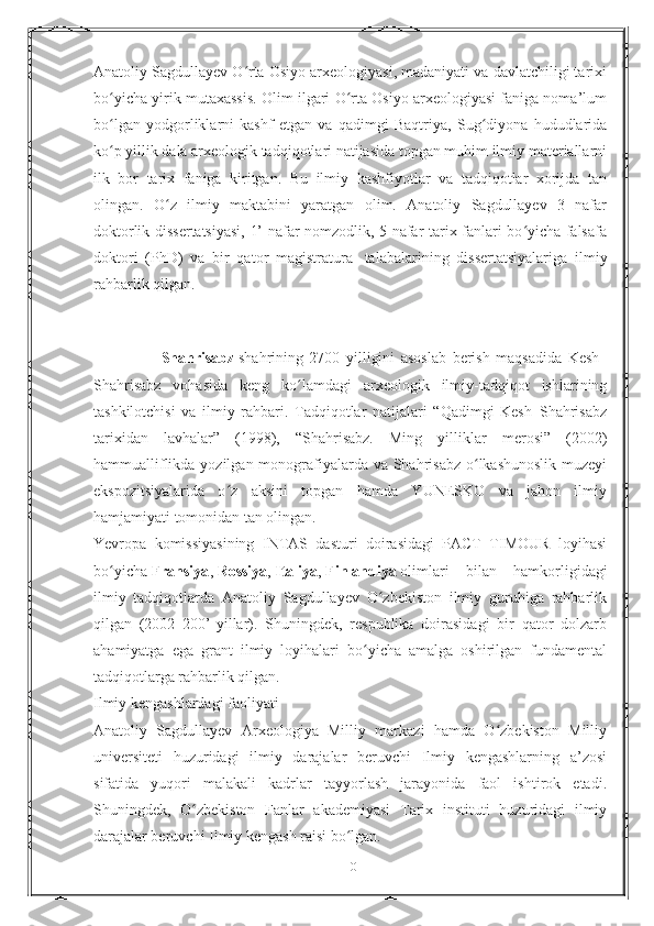 Anatoliy Sagdullayev O rta Osiyo arxeologiyasi, madaniyati va davlatchiligi tarixiʻ
bo yicha yirik mutaxassis. Olim ilgari O rta Osiyo arxeologiyasi faniga noma’lum	
ʻ ʻ
bo lgan   yodgorliklarni   kashf   etgan   va   qadimgi   Baqtriya,   Sug diyona   hududlarida
ʻ ʻ
ko p yillik dala arxeologik tadqiqotlari natijasida topgan muhim ilmiy materiallarni
ʻ
ilk   bor   tarix   faniga   kiritgan.   Bu   ilmiy   kashfiyotlar   va   tadqiqotlar   xorijda   tan
olingan.   O z   ilmiy   maktabini   yaratgan   olim.   Anatoliy   Sagdullayev   3   nafar	
ʻ
doktorlik dissertatsiyasi, 1’ nafar nomzodlik, 5 nafar tarix fanlari bo yicha falsafa	
ʻ
doktori   (PhD)   va   bir   qator   magistratura     talabalarining   dissertatsiyalariga   ilmiy
rahbarlik qilgan.
       
                      Shahrisabz   shahrining   2700   yilligini   asoslab   berish   maqsadida   Kesh–
Shahrisabz   vohasida   keng   ko lamdagi   arxeologik   ilmiy-tadqiqot   ishlarining	
ʻ
tashkilotchisi   va   ilmiy   rahbari.   Tadqiqotlar   natijalari   “Qadimgi   Kesh–Shahrisabz
tarixidan   lavhalar”   (1998),   “Shahrisabz.   Ming   yilliklar   merosi”   (2002)
hammualliflikda yozilgan monografiyalarda va Shahrisabz  o lkashunoslik  muzeyi	
ʻ
ekspozitsiyalarida   o z   aksini   topgan   hamda   YUNESKO   va   jahon   ilmiy	
ʻ
hamjamiyati tomonidan tan olingan.
Yevropa   komissiyasining   INTAS   dasturi   doirasidagi   PACT   TIMOUR   loyihasi
bo yicha	
ʻ   Fransiya ,   Rossiya ,   Italiya ,   Finlandiya   olimlari   bilan   hamkorligidagi
ilmiy   tadqiqotlarda   Anatoliy   Sagdullayev   O zbekiston   ilmiy   guruhiga   rahbarlik	
ʻ
qilgan   (2002–200’-yillar).   Shuningdek,   respublika   doirasidagi   bir   qator   dolzarb
ahamiyatga   ega   grant   ilmiy   loyihalari   bo yicha   amalga   oshirilgan   fundamental	
ʻ
tadqiqotlarga rahbarlik qilgan.
Ilmiy kengashlardagi faoliyati
Anatoliy   Sagdullayev   Arxeologiya   Milliy   markazi   hamda   O zbekiston   Milliy	
ʻ
universiteti   huzuridagi   ilmiy   darajalar   beruvchi   Ilmiy   kengashlarning   a’zosi
sifatida   yuqori   malakali   kadrlar   tayyorlash   jarayonida   faol   ishtirok   etadi.
Shuningdek,   O zbekiston   Fanlar   akademiyasi   Tarix   instituti   huzuridagi   ilmiy	
ʻ
darajalar beruvchi Ilmiy kengash raisi bo lgan.	
ʻ
10 