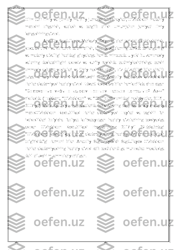 Olim turli ilmiy va ijtimoiy-ma’rifiy jurnallar tahrir hay’ati, O zbekiston madaniyʻ
merosini   o rganish,   saqlash   va   targ ib   qilish   Umumjahon   jamiyati   Ilmiy	
ʻ ʻ
kengashining a’zosi.
                      Anatoliy   Sagdullayev   Markaziy   Osiyo   xalqlari   tarixini   asotirlashtirish,
soxtalashtirish  va  bo rttirib  talqin qilish,  alohida  xalqlarning  tarixda  tanlanganligi	
ʻ
va madaniy afzalligi  haqidagi  g oyalarga  hamda mintaqada u yoki  bu zamonaviy	
ʻ
xalqning   davlatchiligini   asossiz   va   sun’iy   ravishda   qadimiylashtirishga   qarshi
ommaviy   axborot   vositalari   va   ilmiy   nashrlar   orqali,   o z   dolzarbligi   bilan   ajralib	
ʻ
turgan   amaliy   ishni   izchil   olib   boruvchi   olim.   Anatoliy   Sagdullaev   O zbekiston	
ʻ
Fanlar akademiyasi haqiqiy a’zosi Edvard Rtveladze bilan hamkorlikda chop etgan
“Современные   мифы   о   далеком   прошлом   народов   центральной   Азии”
risolasida  (Toshkent,  “O zbekiston”   va  “Cho lpon”  nomidagi  nashriyotlar,  2006-,	
ʻ ʻ
2007-yil) Markaziy Osiyo mamlakatlarida tarix fanining rivoji va tarixiy-madaniy
merosO zbekiston   Respublikasi   Fanlar   akademiyasi   Hay’ati   va   tegishli   fan	
ʻ
ixtisosliklari   bo yicha   faoliyat   ko rsatayotgan   haqiqiy   a’zolarining   tavsiyasiga	
ʻ ʻ
asosan   O zbekiston   Respublikasi   Prezidentining   2017-yil   29-dekabrdagi	
ʻ
“O zbekiston   Respublikasi   Fanlar   akademiyasining   haqiqiy   a’zolarini   tasdiqlash	
ʻ
to g risida”gi   Farmoni   bilan   Anatoliy   Sagdullayevich   Sagdullayev   O zbekiston
ʻ ʻ ʻ
Fanlar   akademiyasining   haqiqiy   a’zosi   etib   tasdiqlandi.ga   munosabat   masalasiga
dahl qiluvchi muammolar yoritilgan.
11 