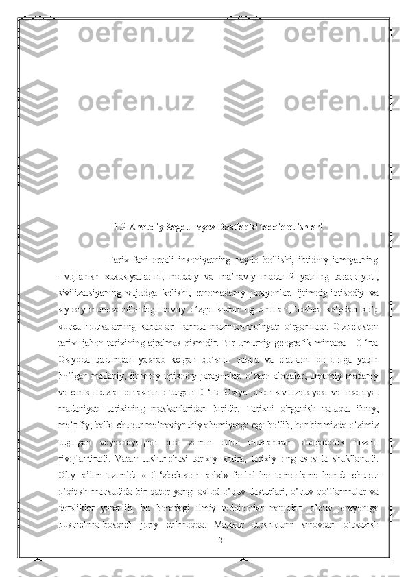 1.2 Anatoliy Sagdullayev Dastlabki tadqiqot ishlari
                        Tarix   fani   orqali   insoniyatning   paydo   bo’lishi,   ibtidoiy   jamiyatning
rivojlanish   xususiyatlarini,   moddiy   va   ma’naviy   madaniй   yatning   taraqqiyoti,
sivilizatsiyaning   vujudga   kelishi,   etnomadaniy   jarayonlar,   ijtimoiy-iqtisodiy   va
siyosiy   munosabatlardagi   davriy   o’zgarishdaming   omillari,   boshqa   ko‘pdan   ko’p
voqea-hodisalarning   sabablari   hamda   mazmun-mohiyati   o’rganiladi.   O'zbekiston
tarixi   jahon   tarixining   ajralmas   qismidir.   Bir   umurniy   geografik   mintaqa   -   0   ‘rta
Osiyoda   qadimdan   yashab   kelgan   qo’shni   qabila   va   elatlarni   bir-biriga   yaqin
bo’lgan   madaniy,   ijtimoiy-iqtisodiy   jarayonlar,   o’zaro   aloqalar,   umumiy   madaniy
va etnik  ildizlar  birlashtirib  turgan.  0  ‘rta Osiyo  jahon  sivilizatsiyasi   va  insoniyat
madaniyati   tarixining   maskanlaridan   biridir.   Tarixni   o'rganish   nafaqat   ihniy,
ma’rifiy, balki chuqur ma’naviyruhiy ahamiyatga ega bo’lib, har birimizda o’zimiz
tug'ilgan   vayashayotgan   она   zamin   bilan   mustahkam   aloqadorlik   hissini
rivojlantiradi.   Vatan   tushunchasi   tarixiy   xotira,   tarixiy   ong   asosida   shakllanadi.
Oliy   ta’lim   tizimida   «   0   ‘zbekiston   tarixi»   fanini   har   tomonlama   hamda   chuqur
o’qitish   maqsadida   bir   qator   yangi   avlod   o’quv   dasturlari,   o’quv   qo’llanmalar   va
darsliklar   yaratilib,   bu   boradagi   ilmiy   tadqiqotlar   natijalari   o’quv   jarayoniga
bosqichma-bosqich   joriy   etilmoqda.   Mazkur   darslikiami   sinovdan   o’tkazish
12 