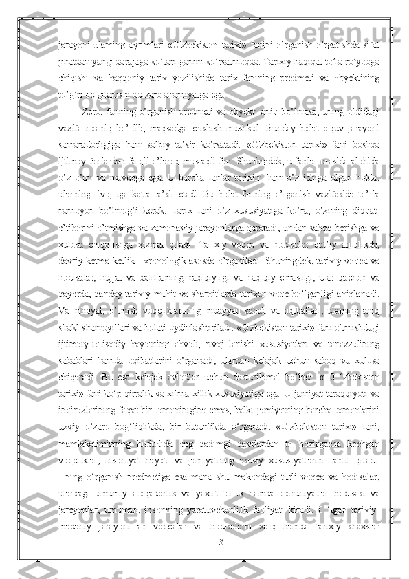 jarayoni   ulaming   ayrimlari   «O'zbekiston   tarixi»   fanini   o’rganish-o’rgatishda   sifat
jihatdan yangi darajaga ko’tarilganini ko’rsatmoqda. Tarixiy haqiqat to’la ro’yobga
chiqishi   va   haqqoniy   tarix   yozilishida   tarix   fanining   predmeti   va   obyektining
to’g’ri belgilanishi dolzarb ahamiyatga ega. 
              Zero,  fanning  o’rganish  predmeti  va  obyekti  aniq  bo’lmasa,   uning  oldidagi
vazifa   noaniq   bo’   lib,   maqsadga   erishish   mushkul.   Bunday   holat   o'quv   jarayoni
samaradorligiga   ham   salbiy   ta’sir   ko’rsatadi.   «O'zbekiston   tarixi»   fani   boshqa
ijtimoy fanlardan farqli o’laroq mustaqil fan. Shuningdek, u fanlar orasida alohida
o’z   o’mi   va   mavqega   ega.   U   barcha   fanlar   tarixini   ham   o’z   ichiga   olgan   holda,
ularning   rivoj   iga   katta   ta’sir   etadi.   Bu   holat   fanning   o’rganish   vazifasida   to’   la
namoyon   bo’lmog’i   kerak.   Tarix   fani   o’z   xususiyatiga   ko’ra,   o’zining   diqqat-
e’tiborini o’tmishga va zamonaviy jarayonlarga qaratadi, undan saboq berishga va
xulosa   chiqarishga   xizmat   qiladi.   Tarixiy   voqea   va   hodisalar   qat’iy   aniqlikda,
davriy ketma-ketlik - xronologik asosda o’rganiladi. Shuningdek, tarixiy voqea va
hodisalar,   hujjat   va   dalillaming   haqiqiyligi   va   haqiqiy   emasligi,   ular   qachon   va
qayerda, qanday tarixiy muhit va sharoitlarda tarixan voqe bo’lganligi aniqlanadi.
Va   nihoyat,   o’tmish   voqeliklarining   muayyan   sabab   va   oqibatlari,   ulaming   aniq
shakl-shamoyillari va holati oydinlashtiriladi. «O'zbekiston tarixi» fani o'tmishdagi
ijtimoiy-iqtisodiy   hayotning   ahvoli,   rivoj   lanishi   xususiyatlari   va   tanazzulining
sabablari   hamda   oqibatlarini   o’rganadi,   ulardan   kelajak   uchun   saboq   va   xulosa
chiqaradi.   Bu   esa   kelajak   avlodlar   uchun   dasturilamal   bo’ladi.   «   0   ‘zbekiston
tarixi» fani ko‘p qirralik va xilma-xillik xususiyatiga ega. U jamiyat taraqqiyoti va
inqirozlarining faqat bir tomoninigina emas, balki jamiyatning barcha tomonlarini
uzviy   o‘zaro   bog‘liqlikda,   bir   butunlikda   o‘rganadi.   «O'zbekiston   tarixi»   fani,
mamlakatimizning   hududida   eng   qadimgi   davrlardan   to   hozirgacha   kechgan
voqeliklar,   insoniyat   hayoti   va   jamiyatning   asosiy   xususiyatlarini   tahlil   qiladi.
Uning   o‘rganish   predmetiga   esa   mana   shu   makondagi   turli   voqea   va   hodisalar,
ulardagi   umumiy   aloqadorlik   va   yaxlit   birlik   hamda   qonuniyatlar   hodisasi   va
jarcyonlar,   umuman,   insonning   yaratuvchanliJk   faoliyati   kiradi.   0   ‘tgan   tarixiy-
madaniy   jarayoni   an   voqealar   va   hodisalami   xalq   hamda   tarixiy   shaxslar
13 