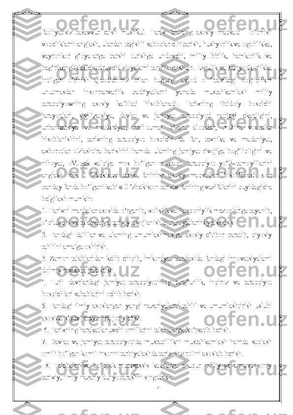 faoliyatisiz   tasavvur   etish   mushkul.   Tarix   fanining   asosiy   maqsadi   -   o‘tmish
voqeliklarni anglash, ulardan tegishli saboqlar c.hiqarish, hushyorlik va ogohlikka,
vayronkor   g‘oyaIarga   qarshi   turishga   undovchi,   milliy   birlik,   hamkorlik   va
bag‘rikenglikka chaqiruvchi g'oyalami targ‘ib etishdir. Ezgulik va bunyodkorlikka
intilgan   o‘tmish   ajdodlarimiz   bilan   bugungi   avlod   o   ‘rtasidagi   bogiiqiikni
unutmasdan   insonparvarlik   qadriyatlarni   yanada   mustahkamlash   milliy
taraqqiyowning   asosiy   kafolati   hisoblanadi.   Tarixning   ibtidoiy   bosqichi
jarayonlari,   sivilizatsiya,   davlat   va   jamiyat   taraqqiyoti   natijasi   ekanligini,
urbanizatsiya   va   madaniyat,   turli-tuman   o‘zaro   aloqalar,   muhim   voqealar
hisoblanishini,   tarixning   taraqqiyot   bosqichi   da   fan,   texnika   va   madaniyat,
axborotlar   o'zlashtira   barishini   hamda   ulaming   jamiyat   rivojiga   bog‘liqligini   va
nihoyat,   oVJoek   xalqiga   mos   bo‘lgan   mustaqil   taraqqiyot   yo‘li   tamoyillarini
anglash   ham   0   ‘zbekiston   tarixi   fanining   asosiy   maqsadlari   hisoblanadi.   Har
qanday fanda bo‘lgani kabi « 0 ‘zbekiston tarixi» fanining vazifalarini quyidagicha
belgilash mumkin: 
1. Tarixni manbalar asosida o‘rganib, xolislik va haqqoniylik mezonlariga tayanib,
o‘qituvchi va talabalarga tarixiy rivojlanish qonuniyatlarini yetkazish. 
2.   Fandagi   dalillar   va   ulaming   umumlashmasiga   asosiy   e’tibor   qaratib,   qiyosiy
tahlilni amalga oshirish. 
3.  Zamon  talablaridan  kelib  chiqib,  imkoniyat  darajasida   fandagi   innovatsiyalami
doimiy ravishda jalb etish. 
‘.   Turli   davrlardagi   jamiyat   taraqqiyotining   turg’unlik,   inqiroz   va   taraqqiyot
bosqichlari sabablarini ochib berish. 
5.   Fandagi   ilmiy   asoslangan   yangi   nazariyalarni   tahlil   va   umumlashtirish   uslubi
asosida o‘quv jarayoniga joriy etish.
 6. Tarixning harakatlanuvchi omillarini talabalarga ko‘rsatib berish. 
7.   Davlat   va   jamiyat   taraqqiyotida   mustaqillikni   mustahkamlash   hamda   saqlash
omili bo’lgan komil insonni tarbiyalashda tarixning rolini asoslab berish.
  8.   Talabalar   va   bo‘lajak   mutaxassis   kadrlarga   chuqur   milliy   va   umuminsoniy
tarixiy, ilmiy-nazariy dunyoqarashni singdirish.
14 