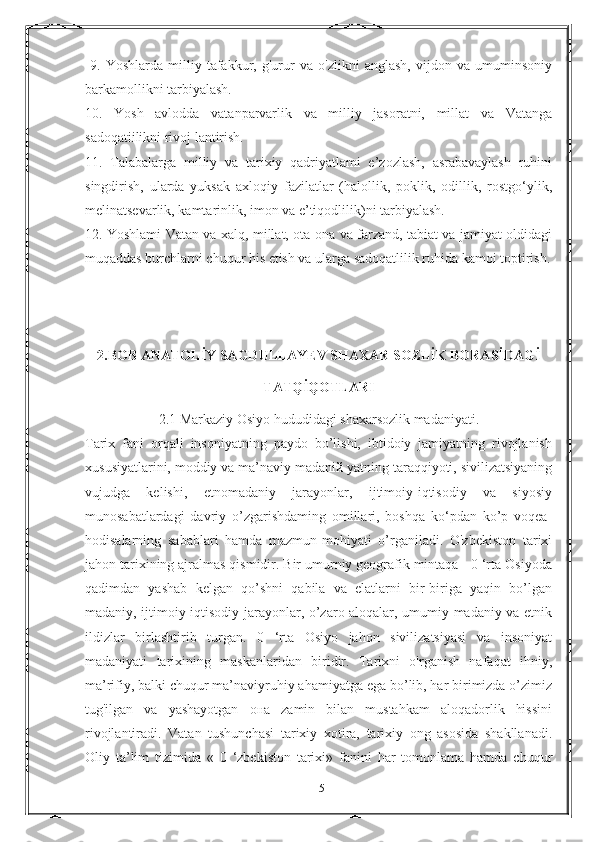   9.   Yoshlarda   milliy   tafakkur,   g'urur   va   o'zlikni   anglash,   vijdon   va   umuminsoniy
barkamollikni tarbiyalash. 
10.   Yosh   avlodda   vatanparvarlik   va   milliy   jasoratni,   millat   va   Vatanga
sadoqatiilikni rivoj lantirish. 
11.   Talabalarga   milliy   va   tarixiy   qadriyatlami   e’zozlash,   asrabavaylash   ruhini
singdirish,   ularda   yuksak   axloqiy   fazilatlar   (halollik,   poklik,   odillik,   rostgo‘ylik,
melinatsevarlik, kamtarinlik, imon va e’tiqodlilik)ni tarbiyalash. 
12. Yoshlami Vatan va xalq, millat, ota-ona va farzand, tabiat va jamiyat oldidagi
muqaddas burchlarni chuqur his etish va ularga sadoqatlilik ruhida kamoi toptirish.
2.BOB ANATOLİY SAGDULLAYEV SHAXAR SOZLİK BORASİDAGİ
TATQİQOTLARI
2.1   Markaziy Osiyo hududidagi shaxarsozlik madaniyati.
Tarix   fani   orqali   insoniyatning   paydo   bo’lishi,   ibtidoiy   jamiyatning   rivojlanish
xususiyatlarini, moddiy va ma’naviy madaniй yatning taraqqiyoti, sivilizatsiyaning
vujudga   kelishi,   etnomadaniy   jarayonlar,   ijtimoiy-iqtisodiy   va   siyosiy
munosabatlardagi   davriy   o’zgarishdaming   omillari,   boshqa   ko‘pdan   ko’p   voqea-
hodisalarning   sabablari   hamda   mazmun-mohiyati   o’rganiladi.   O'zbekiston   tarixi
jahon tarixining ajralmas qismidir. Bir umurniy geografik mintaqa - 0 ‘rta Osiyoda
qadimdan   yashab   kelgan   qo’shni   qabila   va   elatlarni   bir-biriga   yaqin   bo’lgan
madaniy, ijtimoiy-iqtisodiy jarayonlar, o’zaro aloqalar, umumiy madaniy va etnik
ildizlar   birlashtirib   turgan.   0   ‘rta   Osiyo   jahon   sivilizatsiyasi   va   insoniyat
madaniyati   tarixining   maskanlaridan   biridir.   Tarixni   o'rganish   nafaqat   ihniy,
ma’rifiy, balki chuqur ma’naviyruhiy ahamiyatga ega bo’lib, har birimizda o’zimiz
tug'ilgan   va   yashayotgan   она   zamin   bilan   mustahkam   aloqadorlik   hissini
rivojlantiradi.   Vatan   tushunchasi   tarixiy   xotira,   tarixiy   ong   asosida   shakllanadi.
Oliy   ta’lim   tizimida   «   0   ‘zbekiston   tarixi»   fanini   har   tomonlama   hamda   chuqur
15 