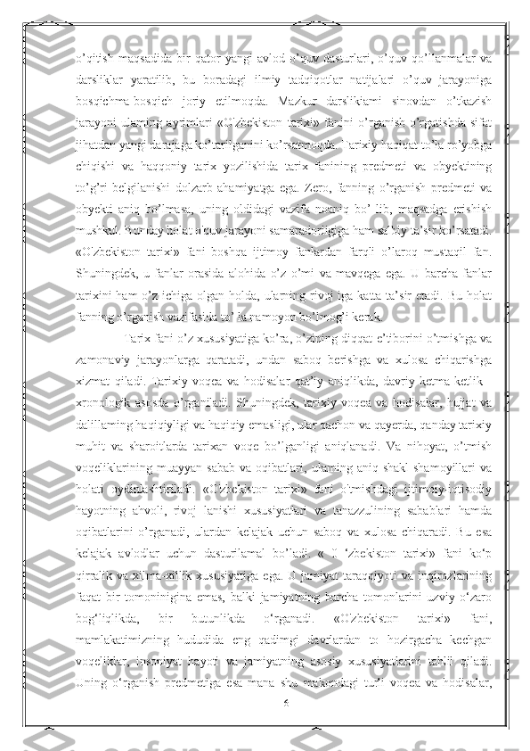 o’qitish   maqsadida   bir   qator   yangi   avlod   o’quv   dasturlari,   o’quv   qo’llanmalar   va
darsliklar   yaratilib,   bu   boradagi   ilmiy   tadqiqotlar   natijalari   o’quv   jarayoniga
bosqichma-bosqich   joriy   etilmoqda.   Mazkur   darslikiami   sinovdan   o’tkazish
jarayoni   ulaming   ayrimlari   «O'zbekiston   tarixi»   fanini   o’rganish-o’rgatishda   sifat
jihatdan yangi darajaga ko’tarilganini ko’rsatmoqda. Tarixiy haqiqat to’la ro’yobga
chiqishi   va   haqqoniy   tarix   yozilishida   tarix   fanining   predmeti   va   obyektining
to’g’ri   belgilanishi   dolzarb   ahamiyatga   ega.   Zero,   fanning   o’rganish   predmeti   va
obyekti   aniq   bo’lmasa,   uning   oldidagi   vazifa   noaniq   bo’   lib,   maqsadga   erishish
mushkul. Bunday holat o'quv jarayoni samaradorligiga ham salbiy ta’sir ko’rsatadi.
«O'zbekiston   tarixi»   fani   boshqa   ijtimoy   fanlardan   farqli   o’laroq   mustaqil   fan.
Shuningdek,   u   fanlar   orasida   alohida   o’z   o’mi   va   mavqega   ega.   U   barcha   fanlar
tarixini  ham  o’z ichiga olgan holda, ularning rivoj  iga katta  ta’sir  etadi. Bu  holat
fanning o’rganish vazifasida to’ la namoyon bo’lmog’i kerak. 
              Tarix fani o’z xususiyatiga ko’ra, o’zining diqqat-e’tiborini o’tmishga va
zamonaviy   jarayonlarga   qaratadi,   undan   saboq   berishga   va   xulosa   chiqarishga
xizmat   qiladi.   Tarixiy   voqea   va   hodisalar   qat’iy   aniqlikda,   davriy   ketma-ketlik   -
xronologik   asosda   o’rganiladi.   Shuningdek,   tarixiy   voqea   va   hodisalar,   hujjat   va
dalillaming haqiqiyligi va haqiqiy emasligi, ular qachon va qayerda, qanday tarixiy
muhit   va   sharoitlarda   tarixan   voqe   bo’lganligi   aniqlanadi.   Va   nihoyat,   o’tmish
voqeliklarining   muayyan   sabab   va   oqibatlari,   ulaming   aniq   shakl-shamoyillari   va
holati   oydinlashtiriladi.   «O'zbekiston   tarixi»   fani   o'tmishdagi   ijtimoiy-iqtisodiy
hayotning   ahvoli,   rivoj   lanishi   xususiyatlari   va   tanazzulining   sabablari   hamda
oqibatlarini   o’rganadi,   ulardan   kelajak   uchun   saboq   va   xulosa   chiqaradi.   Bu   esa
kelajak   avlodlar   uchun   dasturilamal   bo’ladi.   «   0   ‘zbekiston   tarixi»   fani   ko‘p
qirralik  va  xilma-xillik  xususiyatiga  ega.   U  jamiyat   taraqqiyoti  va  inqirozlarining
faqat   bir   tomoninigina   emas,   balki   jamiyatning   barcha   tomonlarini   uzviy   o‘zaro
bog‘liqlikda,   bir   butunlikda   o‘rganadi.   «O'zbekiston   tarixi»   fani,
mamlakatimizning   hududida   eng   qadimgi   davrlardan   to   hozirgacha   kechgan
voqeliklar,   insoniyat   hayoti   va   jamiyatning   asosiy   xususiyatlarini   tahlil   qiladi.
Uning   o‘rganish   predmetiga   esa   mana   shu   makondagi   turli   voqea   va   hodisalar,
16 