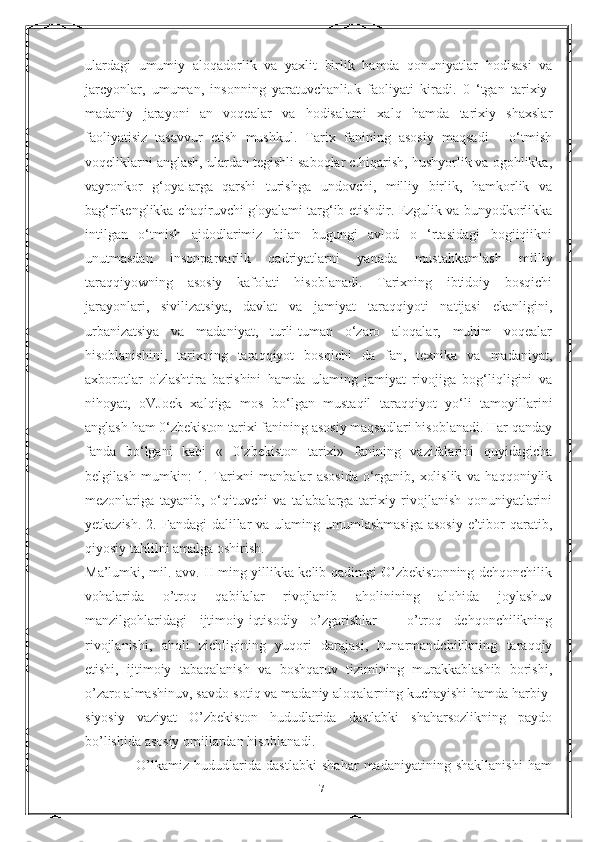 ulardagi   umumiy   aloqadorlik   va   yaxlit   birlik   hamda   qonuniyatlar   hodisasi   va
jarcyonlar,   umuman,   insonning   yaratuvchanliJk   faoliyati   kiradi.   0   ‘tgan   tarixiy-
madaniy   jarayoni   an   voqealar   va   hodisalami   xalq   hamda   tarixiy   shaxslar
faoliyatisiz   tasavvur   etish   mushkul.   Tarix   fanining   asosiy   maqsadi   -   o‘tmish
voqeliklarni anglash, ulardan tegishli saboqlar c.hiqarish, hushyorlik va ogohlikka,
vayronkor   g‘oyaIarga   qarshi   turishga   undovchi,   milliy   birlik,   hamkorlik   va
bag‘rikenglikka chaqiruvchi g'oyalami targ‘ib etishdir. Ezgulik va bunyodkorlikka
intilgan   o‘tmish   ajdodlarimiz   bilan   bugungi   avlod   o   ‘rtasidagi   bogiiqiikni
unutmasdan   insonparvarlik   qadriyatlarni   yanada   mustahkamlash   milliy
taraqqiyowning   asosiy   kafolati   hisoblanadi.   Tarixning   ibtidoiy   bosqichi
jarayonlari,   sivilizatsiya,   davlat   va   jamiyat   taraqqiyoti   natijasi   ekanligini,
urbanizatsiya   va   madaniyat,   turli-tuman   o‘zaro   aloqalar,   muhim   voqealar
hisoblanishini,   tarixning   taraqqiyot   bosqichi   da   fan,   texnika   va   madaniyat,
axborotlar   o'zlashtira   barishini   hamda   ulaming   jamiyat   rivojiga   bog‘liqligini   va
nihoyat,   oVJoek   xalqiga   mos   bo‘lgan   mustaqil   taraqqiyot   yo‘li   tamoyillarini
anglash ham 0‘zbekiston tarixi fanining asosiy maqsadlari hisoblanadi. Har qanday
fanda   bo‘lgani   kabi   «   0‘zbekiston   tarixi»   fanining   vazifalarini   quyidagicha
belgilash   mumkin:   1.   Tarixni   manbalar   asosida   o‘rganib,   xolislik   va   haqqoniylik
mezonlariga   tayanib,   o‘qituvchi   va   talabalarga   tarixiy   rivojlanish   qonuniyatlarini
yetkazish.  2. Fandagi  dalillar  va ulaming umumlashmasiga  asosiy  e’tibor  qaratib,
qiyosiy tahlilni amalga oshirish.
Ma’lumki, mil. avv. II ming yillikka kelib qadimgi O’zbekistonning dehqonchilik
vohalarida   o’troq   qabilalar   rivojlanib   aholinining   alohida   joylashuv
manzilgohlaridagi   ijtimoiy-iqtisodiy   o’zgarishlar   -   o’troq   dehqonchilikning
rivojlanishi,   aholi   zichligining   yuqori   darajasi,   hunarmandchilikning   taraqqiy
etishi,   ijtimoiy   tabaqalanish   va   boshqaruv   tizimining   murakkablashib   borishi,
o’zaro almashinuv, savdo-sotiq va madaniy aloqalarning kuchayishi hamda harbiy-
siyosiy   vaziyat   O’zbekiston   hududlarida   dastlabki   shaharsozlikning   paydo
bo’lishida asosiy omillardan hisoblanadi.
                    O’lkamiz   hududlarida   dastlabki   shahar   madaniyatining   shakllanishi   ham
17 