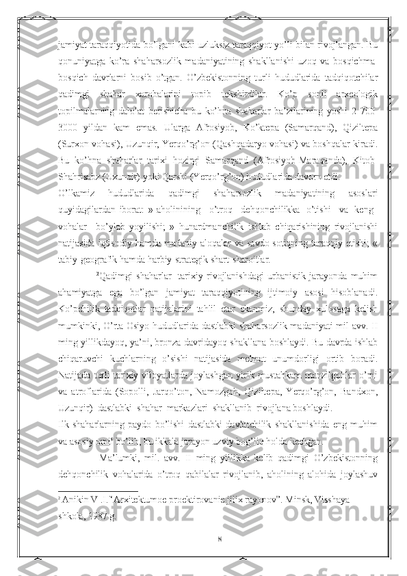 jamiyat taraqqiyotida bo’lgani kabi uzluksiz taraqqiyot yo’li bilan rivojlangan. Bu
qonuniyatga   ko’ra   shaharsozlik   madaniyatining   shakllanishi   uzoq   va   bosqichma-
bosqich   davrlarni   bosib   o’tgan.   O’zbekistonning   turli   hududlarida   tadqiqotchilar
qadimgi   shahar   xarobalarini   topib   tekshirdilar.   Ko’p   sonli   arxeologik
topilmalarning   dalolat   berishicha   bu   ko’hna   shaharlar   ba’zilarining   yoshi   2   700-
3000   yildan   kam   emas.   Ularga   Afrosiyob,   Ko’ktepa   (Samarqand),   Qiziltepa
(Surxon vohasi), Uzunqir, Yerqo’rg’on (Qashqadaryo vohasi) va boshqalar kiradi.
Bu   ko’hna   shaharlar   tarixi   hozirgi   Samarqand   (Afrosiyob-Maraqanda),   Kitob-
Shahrisabz (Uzunqir) yoki Qarshi (Yerqo’rg’on) hududlarida davorn etdi.
O’lkamiz   hududlarida   qadimgi   shaharsozlik   madaniyatining   asoslari
quyidagilardan   iborat:   »   aholinining       o’troq       dehqonchilikka     o’tishi       va     keng    
vohalar       bo’ylab   yoyilishi;   »   hunardmanchilik   ishlab   chiqarishining   rivojlanishi
natijasida  iqtisodiy  hamda madaniy  aloqalar  va  savdo-sotiqning  taraqqiy etishi;  «
tabiy-geografik hamda harbiy-strategik shart-sharoitlar.
                      2
Qadimgi   shaharlar   -tarixiy   rivojlanishdagi   urbanistik   jarayonda   muhim
ahamiyatga   ega   bo’lgan   jamiyat   taraqqiyotining   ijtimoiy   asosi   hisoblanadi.
Ko’pchilik   tadqiqotlar   natijalarini   tahlil   etar   ekanmiz,   shunday   xulosaga   kelish
mumkinki, O’rta Osiyo hududlarida dastlabki  shaharsozlik madaniyati mil avv. II
ming yillikdayoq, ya’ni, bronza davridayoq shakllana boshlaydi. Bu davrda ishlab
chiqaruvchi   kuchlarning   o’sishi   natijasida   mehnat   unumdorligi   ortib   boradi.
Natijada   turli   tarixiy   viloyatlarda   joylashgan   yirik   mustahkam   manzilgohlar   o’rni
va   atroflarida   (Sopolli,   Jarqo’ton,   Namozgoh,   Qiziltepa,   Yerqo’rg’on,   Bandxon,
Uzunqir)    dastlabki    shahar    markazlari    shakllanib    rivojlana boshlaydi.
Ilk   shaharlarning   paydo   bo’lishi   dastlabki   davlatchilik   shakllanishida   eng   muhim
va asosiy omil bo’lib, bu ikkala jarayon uzviy bog’liq holda kechgan.
                  Ma’lumki,   mil.   avv.   II   ming   yillikka   kelib   qadimgi   O’zbekistonning
dehqonchilik   vohalarida   o’troq   qabilalar   rivojlanib,   aholining   alohida   joylashuv
2
  Anikin V .I.'‘Arxitektumoe proektirovanie jilix rayonov”. Minsk, Visshaya 
shkola, 1987 g.
18 