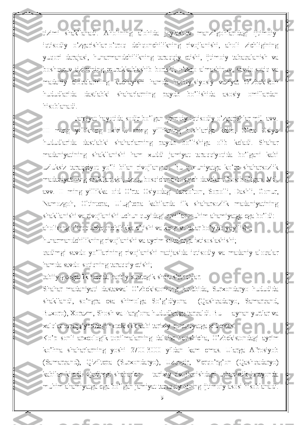 tizimi   shakllanadi.   Aholining   alohida   joylashuv   manzilgohlaridagi   ijtimoiy-
iqtisodiy   o’zgarishlar-o’troq   dehqonchilikning   rivojlanishi,   aholi   zichligining
yuqori   darajasi,   hunarmandchilikning   taraqqiy   etishi,   ijtimoiy   tabaqalanish   va
boshqaruv   tizimining   murakkablashib   borishi,   o’zaro   almashinuv,   savdo-sotiq   va
madaniy   aloqalarining   kuchayishi   hamda   harbiy-siyosiy   vaziyat   O’zbekiston
hududlarida   dastlabki   shaharlarning   paydo   bo’lishida   asosiy   omillardan
hisoblanadi.
                      Jamiyat hayotida sodir bo’lgan ijtimoiy-iqtisodiy o’zgarishlar mil. avv.
III   ming   yillikning   oxiri-II   ming   yillikning   boshlariga   kelib,   O’rta   Osiyo
hududlarida   dastlabki   shaharlarning   paydo   bo’lishiga   olib   keladi.   Shahar
madaniyatining   shakllanishi   ham   xuddi   jamiyat   taraqqiyotida   bo’lgani   kabi
uzluksiz   taraqqiyot   yo’li   bilan   rivojlangan.   Bu   qonuniyatga   ko’ra   shaharsozlik
madaniyatining shakllanishi, uzoq, bosqichma-bosqich davrlarni bosib o’tgan. Mil.
avv.   II   ming   yillikka   oid   O’rta   Osiyodagi   Jarqo’ton,   Sopolli,   Dashli,   Gonur,
Namozgoh,   Oltintepa,   Ulug’tepa   kabilarda   ilk   shaharsozlik   madaniyatining
shakllanishi va rivojlanishi uchun quyidagi omillar muhim ahamiyatga ega bo’ldi:
aholining o’troq dehqonchilikka o’tishi va keng vohalar bo’ylab yoyilishi;
hunarmandchilikning rivojlanishi va ayrim sohalarga ixtisoslashishi;
qadimgi   savdo   yo’llarining   rivojlanishi   natijasida   iqtisodiy   va   madaniy   aloqalar
hamda savdo-sotiqning taraqqiy etishi;
tabiiy-geografik hamda harbiy-strategik shart-sharoitlar.
Shahar   madaniyati   dastavval   O’zbekistonning   janubida,   Surxondaryo   hududida
shakllandi,   so’ngra   esa   shimolga   So’g’diyona     (Qashqadaryo,   Samarqand,
Buxoro),  Х orazm, Shosh va Farg’ona hududlariga tarqaldi. Bu — aynan yurtlar va
xalqlar taraqqiyotidagi notekislik kabi tarixiy qonuniyatga zid emas.
Ko’p   sonli   arxeologik   topilmalarning   dalolat   berishicha,   O’zbekistondagi   ayrim
ko’hna   shaharlarning   yoshi   2700-3000   yildan   kam   emas.   Ularga   Afrosiyob
(Samarqand),   Qiziltepa   (Surxondaryo),   Uzunqir,   Yerqo’rg’on   (Qashqadaryo)
kabilar   kiradi.   Qadimgi   shaharlar   —   tarixiy   rivojlanishdagi   urbanistik   jarayonda
muhim ahamiyatga ega bo’lgan jamiyat taraqqiyotining ijtimoiy asosi hisoblanadi.
19 