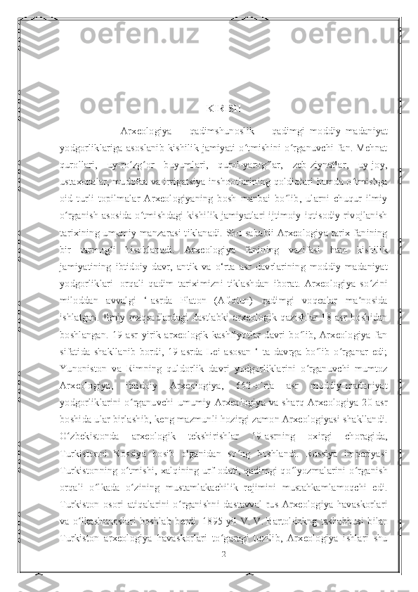 KIRISH
                          Arxeologiya   —   qadimshunoslik   —   qadimgi   moddiy   madaniyat
yodgorliklariga   asoslanib   kishilik   jamiyati   o tmishini   o rganuvchi   fan.   Mehnatʻ ʻ
qurollari,   uy-ro zg or   buyumlari,   qurol-yarog lar,   zeb-ziynatlar,   uy-joy,	
ʻ ʻ ʻ
ustaxonalar, mudofaa va irrigatsiya inshootlarining qoldiqlari hamda o tmishga	
ʻ
oid   turli   topilmalar   Arxeologiyaning   bosh   manbai   bo lib,   ularni   chuqur   ilmiy	
ʻ
o rganish asosida  o tmishdagi  kishilik jamiyatlari ijtimoiy-iqtisodiy rivojlanish	
ʻ ʻ
tarixining umumiy manzarasi  tiklanadi. Shu sababli  Arxeologiya tarix fanining
bir   tarmog i   hisoblanadi.   Arxeologiya   fanining   vazifasi   ham   kishilik	
ʻ
jamiyatining   ibtidoiy   davr,   antik   va   o‘rta   asr   davrlarining   moddiy   madaniyat
yodgorliklari     orqali   qadim   tariximizni   tiklashdan   iborat.   Arxeologiya   so zini	
ʻ
miloddan   avvalgi   ‘-asrda   Platon   (Aflotun)   qadimgi   voqealar   ma nosida	
ʼ
ishlatgan.   Ilmiy   maqsadlardagi   dastlabki   arxeologik   qazishlar   18-asr   boshidan
boshlangan.   19-asr   yirik   arxeologik   kashfiyotlar   davri   bo lib,   Arxeologiya   fan	
ʻ
sifatida   shakllanib   bordi,   19-asrda   Lei   asosan   ‘   ta   davrga   bo lib   o rganar   edi;	
ʻ ʻ
Yunoniston   va   Rimning   quldorlik   davri   yodgorliklarini   o rganuvchi   mumtoz	
ʻ
Arxeologiya,   ibtidoiy   Arxeologiya,   662-o rta   asr   moddiy-madaniyat	
ʻ
yodgorliklarini   o rganuvchi   umumiy   Arxeologiya   va   sharq   Arxeologiya   20-asr	
ʻ
boshida ular birlashib, keng mazmunli hozirgi zamon Arxeologiyasi shakllandi.
O zbekistonda   arxeologik   tekshirishlar   19-asrning   oxirgi   choragida,	
ʻ
Turkistonni   Rossiya   bosib   olganidan   so ng   boshlandi.   Rossiya   imperiyasi	
ʻ
Turkistonning o tmishi, xalqining urf-odati, qadimgi qo lyozmalarini o rganish	
ʻ ʻ ʻ
orqali   o lkada   o zining   mustamlakachilik   rejimini   mustahkamlamoqchi   edi.	
ʻ ʻ
Turkiston   osori   atiqalarini   o rganishni   dastavval   rus   Arxeologiya   havaskorlari	
ʻ
va   o lkashunoslari   boshlab   berdi.   1895-yil   V.	
ʻ   V.   Bartoldnkng   tashabbusi   bilan
Turkiston   arxeologiya   havaskorlari   to garagi   tuzilib,   Arxeologiya   ishlari   shu	
ʻ
2 