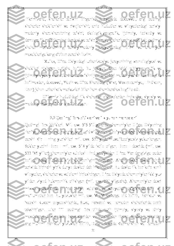 Fikrimizcha,   shaharlar   tarixini   o’rganish   jarayonida   dastavval,   eng   qadimgi
shaharlar   shakllanishi   va   rivojlanishi;   aniq   hududlar   va   viloyatlardagi   tarixiy-
madaniy   shart-sharoitning   ta’siri;   ekologik-geografik,   ijtimoiy,   iqtisodiy   va
demografik muhitlarning darajasi va ta’sir doirasi; shaharlarning vazifasi; qadimgi
shahar   markazlarining   tarixiy-madaniy   jarayonlardagi   o’rni   va   ahamiyati
masalalariga keng e’tibor qaratish lozim.
                    Х ullas,   O’rta   Osiyodagi   urbanizatsiya   jarayonining   xronologiyasi   va
shakllari   nisbatan   turlicha   bo’lib,   bu   jarayon   faqat   ichki   tabiy-geografik   va
ijtimoiy-siyosiy sharoitlar hamda qo’shni jamoalardagi madaniy ta’sir bilan bog’liq
bo’lmasdan, dastavval, Yaqin va O’rta Sharqdagi (Misr, Mesopotamiya, Hindiston,
Eron) jahon urbanistik markazlari bilan ham chambarchas bog’liq edi.
                    O’lkamiz   hududidagi   ilk   shaharlar   qishloqlardan   intisodiy,   siyosiy   va
madaniy mavqeyi bilan ajralib turgan. 
2.2 Qadimgi fors bitiklari va ilk yunon manbalari
Qadimgi   fors   bitiklari.   Mil.   aw.   5’5-5’0-yillarda   ahamoniylar   0   ‘rta   Osiyoning
Parfiya, Marg‘iyona, Baqtriya va Sug‘d viloyatlarini bo‘ysundirgan. Massagetlarga
qarshi   Kir   II   ning   yurishlari   mil.   avv.   530-yilda   muvaffaqqiyatsiz   yakunlangan.
Saklar   yurtini   Doro   I   mil.   aw.   518-yilda   istilo   qilgan.   Doro   I   davrida   (mil.   aw.
522-’86-yillar)   ahamoniylar   sulolasi   Hind   vodiysidan   0   ‘rta   Yer   dengiziga   qadar
bo‘lgan   keng   hududda   o‘z   hukmronligini   o‘matgan.   Ahamoniylar   davlati   jahon
tarixida birinchi yirik dunyo davlati deb hisoblanadi. Bu davlat ilk bor ko‘p sonli
viloyatlar, shaharlar va xalqlami birlashtirgan. 0 ‘rta Osiyoda ahamoniylar ikki yuz
yildan   ziyod   hukmronlik   qilishgan   (mil.   aw.   330-yilgacha).   Ahamoniylar   davri
mixxat   yozuvlarida   0   ‘rta   Osiyo   xalqlari   va   viloyatlari   to‘g‘risida   turli   xil
ma’lumotlar   bor.   Bu   yozuvlar   mil.   aw.   VI-IV   asrlarga   oid   bo‘lib,   Behistun   va
Naqshi   Rustam   qoyatoshlarida,   Suza,   Persepol   va   Hamadon   shaharlarida   topib
tekshirilgan.   Ular   1’1   qadimgi   fors   tilida   turli   ijtimoiy,   siyosiy   va   diniy
masalalarga   doir   podsho   buyruqlaridan   va   nutqlaridan   iborat.   Shular   jumlasidan
eng muhimi   Behistun  yozuvlari  bo’lib, Doro I  davrida  Karmanshoh  va Hamadon
20 