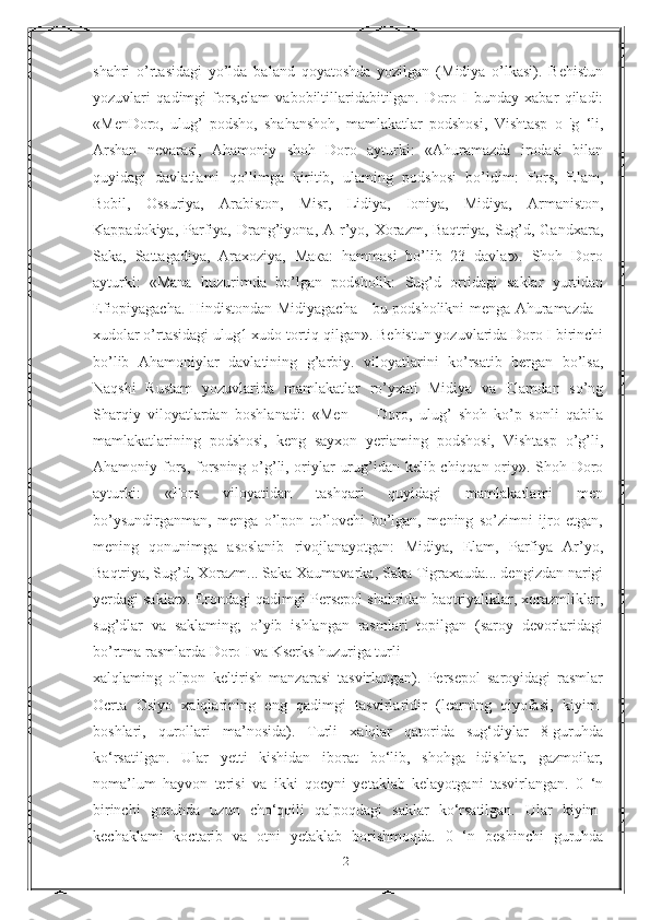 shahri   o’rtasidagi   yo’lda   baland   qoyatoshda   yozilgan   (Midiya   o’lkasi).   Behistun
yozuvlari   qadimgi   fors,elam   vabobiltillaridabitilgan.   Doro   I   bunday   xabar   qiladi:
«MenDoro,   ulug’   podsho,   shahanshoh,   mamlakatlar   podshosi,   Vishtasp   o   'g   ‘li,
Arshan   nevarasi,   Ahamoniy   shoh   Doro   ayturki:   «Ahuramazda   irodasi   bilan
quyidagi   davlatlami   qo’limga   kiritib,   ulaming   podshosi   bo’ldim:   Fors,   Elam,
Bobil,   Ossuriya,   Arabiston,   Misr,   Lidiya,   Ioniya,   Midiya,   Armaniston,
Kappadokiya, Parfiya,  Drang’iyona, A r’yo, Xorazm, Baqtriya, Sug’d, Gandxara,
Saka,   Sattagadiya,   Araxoziya,   Мака:   hammasi   bo’lib   23   davlat».   Shoh   Doro
ayturki:   «Mana   huzurimda   bo’lgan   podsholik:   Sug’d   ortidagi   saklar   yurtidan
Efiopiyagacha. Hindistondan Midiyagacha - bu podsholikni menga Ahuramazda -
xudolar o’rtasidagi ulug1 xudo tortiq qilgan». Behistun yozuvlarida Doro I birinchi
bo’lib   Ahamoniylar   davlatining   g’arbiy.   viloyatlarini   ko’rsatib   bergan   bo’lsa,
Naqshi   Rustam   yozuvlarida   mamlakatlar   ro’yxati   Midiya   va   Elamdan   so’ng
Sharqiy   viloyatlardan   boshlanadi:   «Men   —   Doro,   ulug’   shoh   ko’p   sonli   qabila
mamlakatlarining   podshosi,   keng   sayxon   yeriaming   podshosi,   Vishtasp   o’g’li,
Ahamoniy fors, forsning o’g’li, oriylar urug’idan kelib chiqqan oriy». Shoh Doro
ayturki:   «Fors   viloyatidan   tashqari   quyidagi   mamlakatlami   men
bo’ysundirganman,   menga   o’lpon   to’lovchi   bo’lgan,   mening   so’zimni   ijro   etgan,
mening   qonunimga   asoslanib   rivojlanayotgan:   Midiya,   Elam,   Parfiya   Ar’yo,
Baqtriya, Sug’d, Xorazm... Saka Xaumavarka, Saka Tigraxauda... dengizdan narigi
yerdagi saklar». Erondagi qadimgi Persepol shahridan baqtriyaliklar, xorazmliklar,
sug’dlar   va   saklaming;   o’yib   ishlangan   rasmlari   topilgan   (saroy   devorlaridagi
bo’rtma rasmlarda Doro I va Kserks huzuriga turli
xalqlaming   o'lpon   keltirish   manzarasi   tasvirlangan).   Persepol   saroyidagi   rasmlar
Ocrta   Osiyo   xalqlarining   eng   qadimgi   tasvirlaridir   (learning   qiyofasi,   kiyim-
boshlari,   qurollari   ma’nosida).   Turli   xalqlar   qatorida   sug‘diylar   8-guruhda
ko‘rsatilgan.   Ular   yetti   kishidan   iborat   bo‘lib,   shohga   idishlar,   gazmoilar,
noma’lum   hayvon   terisi   va   ikki   qocyni   yetaklab   kelayotgani   tasvirlangan.   0   ‘n
birinchi   guruhda   uzun   cho‘qqili   qalpoqdagi   saklar   ko‘rsatilgan.   Ular   kiyim-
kechaklami   koctarib   va   otni   yetaklab   borishmoqda.   0   ‘n   beshinchi   guruhda
21 