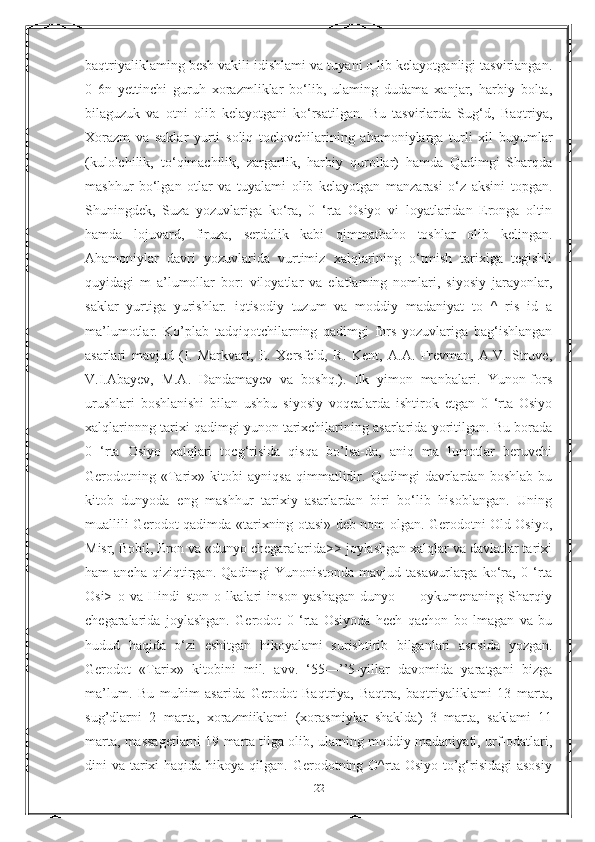 baqtriyaliklaming besh vakili idishlami va tuyani о lib kelayotganligi tasvirlangan.
0   6n   yettinchi   guruh   xorazmliklar   bo‘lib,   ulaming   dudama   xanjar,   harbiy   bolta,
bilaguzuk   va   otni   olib   kelayotgani   ko‘rsatilgan.   Bu   tasvirlarda   Sug‘d,   Baqtriya,
Xorazm   va   saklar   yurti   soliq   toclovchilarining   ahamoniylarga   turli   xil   buyumlar
(kulolchilik,   to‘qimachilik,   zargarlik,   harbiy   qurollar)   hamda   Qadimgi   Sharqda
mashhur   bo‘lgan   otlar   va   tuyalami   olib   kelayotgan   manzarasi   o‘z   aksini   topgan.
Shuningdek,   Suza   yozuvlariga   ko‘ra,   0   ‘rta   Osiyo   vi   loyatlaridan   Eronga   oltin
hamda   lojuvard,   firuza,   serdolik   kabi   qimmatbaho   toshlar   olib   kelingan.
Ahamoniylar   davri   yozuvlarida   vurtimiz   xalqlarining   o‘tmish   tarixiga   tegishli
quyidagi   m   a’lumollar   bor:   viloyatlar   va   elatlaming   nomlari,   siyosiy   jarayonlar,
saklar   yurtiga   yurishlar.   iqtisodiy   tuzum   va   moddiy   madaniyat   to   ^   ris   id   a
ma’lumotlar.   Ko’plab   tadqiqotchilarning   qadimgi   fors   yozuvlariga   bag‘ishlangan
asarlari   mavjud   (I.   Markvart,   E.   Xersfeld,   R.   Kent,   A.A.   Frevman,   A.V.   Struve,
V.I.Abayev,   M.A.   Dandamayev   va   boshq.).   Ilk   yimon   manbalari.   Yunon-fors
urushlari   boshlanishi   bilan   ushbu   siyosiy   voqealarda   ishtirok   etgan   0   ‘rta   Osiyo
xalqlarinnng tarixi qadimgi yunon tarixchilarining asarlarida yoritilgan. Bu borada
0   ‘rta   Osiyo   xalqlari   tocg‘risida   qisqa   bo’lsa-da,   aniq   ma   lumotlar   beruvchi
Gerodotning   «Tarix»   kitobi   ayniqsa   qimmatlidir.   Qadimgi   davrlardan   boshlab   bu
kitob   dunyoda   eng   mashhur   tarixiy   asarlardan   biri   bo‘lib   hisoblangan.   Uning
muallili Gerodot qadimda «tarixning otasi» deb nom olgan. Gerodotni Old Osiyo,
Misr, Bobil, Eron va «dunyo chegaralarida>> joylashgan xalqlar va davlatlar tarixi
ham   ancha   qiziqtirgan.   Qadimgi   Yunonistonda   mavjud   tasawurlarga   ko‘ra,   0   ‘rta
Osi>   o   va   Hindi   ston   о   lkalari   inson   yashagan   dunyo   —   oykumenaning   Sharqiy
chegaralarida   joylashgan.   Gerodot   0   ‘rta   Osiyoda   hech   qachon   bo   lmagan   va   bu
hudud   haqida   o‘zi   eshitgan   hikoyalami   surishtirib   bilganlari   asosida   yozgan.
Gerodot   «Tarix»   kitobini   mil.   avv.   ‘55—’’5-yillar   davomida   yaratgani   bizga
ma’lum.   Bu   muhim   asarida   Gerodot   Baqtriya,   Baqtra,   baqtriyaliklami   13   marta,
sug’dlarni   2   marta,   xorazmiiklami   (xorasmiylar   shaklda)   3   marta,   saklami   11
marta, massagetlarni 19 marta tilga olib, ularning moddiy madaniyati, urf-odatlari,
dini  va tarixi  haqida  hikoya  qilgan.  Gerodotning O^rta Osiyo to’g‘risidagi  asosiy
22 