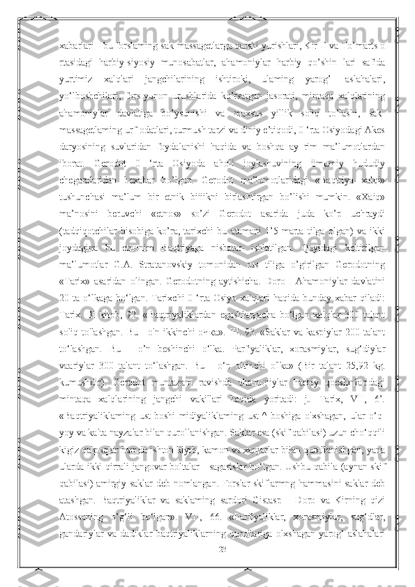 xabarlari - bu forslaming sak-massagetlarga qarshi yurishlari, Kir II va To’marts о
rtasidagi   harbiy-siyosiy   munosabatlar,   ahamoniylar   harbiy   qo’shin   lari   safida
yurtimiz   xalqlari   jangchilarining   ishtiroki,   ulaming   yarog’-   aslahalari,
yo‘lboshchilari,   fors-yunon   urushlarida   ko’rsatgan   jasorati,   mintaqa   xalqlarining
ahamoniylar   davlatiga   bo’ysunishi   va   maxsus   yillik   soliq   to’lashi,   sak-
massagetlaming urf-odatlari, turmush tarzi va diniy e’tiqodi, 0 ‘rta Osiyodagi Akes
daryosining   suvlaridan   foydalanishi   haqida   va   boshqa   ay   rim   ma’lumotlardan
iborat.   Gerodot   0   ‘rta   Osiyoda   aholi   joylashuvining   iimumiy   hududiy
chegaralaridan   bexabar   bo’lgan.   Gerodot   ma’lumotlaridagi   «Baqtriya   xalqi»
tushunchasi   ma’lum   bir   etnik   biiiikni   birlashtirgan   bo’lishi   mumkin.   «Xaiq»
ma’nosini   beruvchi   «etnos»   so’zi   Gerodot   asarida   juda   ko’p   uchraydi
(tadqiqotchilar   hisobiga   ko’ra,   tarixchi   bu   atamani   1’5   marta   tilga   olgan)   va   ikki
joydagina   bu   etnonim   Baqtriyaga   nisbatan   ishlatilgan.   Quyidagi   keltirilgan
ma’lumotlar   G.A.   Stratanovskiy   tomonidan   rus   tiliga   o’girilgan   Gerodotning
«Tarix»   asaridan   olingan.   Gerodotning   aytishicha.   Doro   I   Ahamoniylar   davlatini
20 ta  o‘lkaga  bo‘lgan. Tarixchi  0  ‘rta Osiyo  xalqlari   haqida bunday  xabar  qiladi:
Tarix.   Ill   kitob,   92.   «Baqtriyaliklardan   egashlargacha   bo‘lgan   xalqlar   300   talant
soliq to'lashgan. Bu - o'n ikkinchi оЧка». III. 93. «Saklar  va kaspiylar  200 talant
to‘lashgan.   Bu   -   o’n   beshinchi   o‘lka.   Parfiyaliklar,   xorasmiylar,   sug‘diylar
vaariylar   300   talant   to‘lashgan.   Bu   -   o‘n   oltinchi   o'lka»   (Bir   talant   25,92   kg.
kumushdir).   Gerodot   muntazam   ravishda   ahamoniylar   harbiy   qocshinlaridagi
mintaqa   xalqlarining   jangchi   vakillari   haqida   yoritadi:   jJ   Tarix,   VII,   6’.
«Baqtriyaliklaming   ust-boshi   midiyaliklaming   ust-^   boshiga   o'xshagan,   ular   o‘q-
yoy va kalta nayzalar bilan qurollanishgan. Saklar esa (skif qabilasi) uzun cho‘qqili
kigiz qalpoqlar hamda ishton kiyib, kamon va xanjarlar bilan qurollanishgan, yana
ularda ikki qirrali jangovar boltalar - sagarislar bo‘lgan. Ushbu qabila (aynan skif
qabilasi) amirgiy saklar deb nomlangan. Forslar skiflarmng hammasini saklar deb
atashgan.   Baqtriyaliklar   va   saklaming   sardori   Gistasp   -   Doro   va   Kirning   qizi
Atossaning   o’g‘li   bo‘lgan».   VII,   66.   «Parfiyaliklar,   xorasmiylar,   sug‘dlar,
gandariylar   va   dadiklar   baqtriyaliklarning   qurollariga   olxshagan   yarog‘-aslahalari
23 