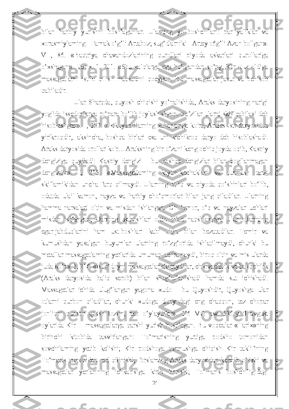 bilan   harbiy   yurishni   boshlaganiar.   Ularning   yo'lboshchilari:   parfiyaliklar   va
xorasmiylaming - Famak o‘g’li Artaboz; sug‘dlarniki - Artey o6g’li Azan bo'lgan».
VII,   86.   «Baqtriya   chavandozlarining   qurollari   piyoda   askarlari   qurollariga
o‘xshagan».   Tarix.   1.   201.   «Shu   xalqlarga   ega   bo‘lgandan   so‘ng,   Kir   oLz   oldiga
massagetlarni   istilo   qilish   maqsadini   qocygan.   Bu   massagetlar   jasur   va   behisob
qabiladir.
                          Ular   Sharqda,   quyosh   chiqishi   yo’nalishida,   Araks   daryosining   narigi
yog'ida issedonlarga ro‘para bo‘lib joylashishgan. Ba’zilar ularni skif qabilasi deb
hisoblashgan». I, 202. «Hikoyachilarning xabarlariga ko'ra, Aralcs Istr daryosidan
yirikroqdir,.   aksincha,   boshqa   birlari   esa   uni   kichikroq   daryo   deb   hisoblashadi.
Araks daryosida orollar ko'p... Araksning bir o‘zani keng ochiq joyda oqib, Kaspiy
dengiziga   quyiladi:   Kaspiy   dengizi   -   bu   boshqa   dengizlar   bilan   bog'lanmagan
dengizdir».   I,   215.   «Massagetlaming   kiyim-kechaklari   va   turmush   tarzi
skiflamikidan   uncha   farq   qilmaydi.   Ularning   otliq   va   piyoda   qo’shinlari   bo‘lib,
odatda   ulai'   kamon,   nayza   va   harbiy   cho‘qmorlar   bilan   jang   qiladilar.   Ularning
hamma   narsalari   oltin   va   misdan   ishlangan.   Cho‘qmor,   o‘q   va   nayzalar   uchlari
misdan   ishlangan,   ularning   ustboshlari   oltin   bilan   naqshlangan.   Ular   otlarining
egar-jabduqlarini   ham   ust-boshlari   kabi   oltin   bilan   bezatadilar.   Temir   va
kumushdan   yasalgan   buyumlar   ularning   ro‘zg‘orida   ishlatilmaydi,   chunki   bu
metallar massagetlaming yerlarida umuman uchramaydi, biroq oltin va mis ularda
juda ko‘p». I, 216. «Bug‘doyni massagetlar ekmaydilar, chorvachilik va baliqchilik
(Araks   daryosida   baliq   serob)   bilan   shug‘ullanishadi   hamda   sut   ichishadi.
Massagetlar   ichida   ulug‘langan   yagona   xudo   -   bu   Quyoshdir,   Quyoshga   ular
otlarni   qurbon   qiladilar,   chunki   xudoga   dunyodagi   eng   chaqqon,   tez   chopar
jonliqni   qurbon   qilish   lozim,   deb   o’ylaydilar».   1’6   Mil.   aw.   530-y   il   avgust
oylarida   Kir   II   massagetlarga   qarshi   yurish   boshlagan.   Bu   voqealar   «Tarix»ning
birinchi   kitobida   tasvirlangan:   To‘marisning   yurtiga   podsho   tomonidan
sovchilaming   yetib   kelishi;   Kir   podshoga   turmushga   chiqish   Kir   taklifining
To‘maris   tomonidan   rad   qilinishi;   forslaming   Araks   daryosidan   kechib   o‘tishi   va
massagetlar   yerlarining   ichkarisiga   kirib   borishi;   To‘maris   boshchiligidagi
24 