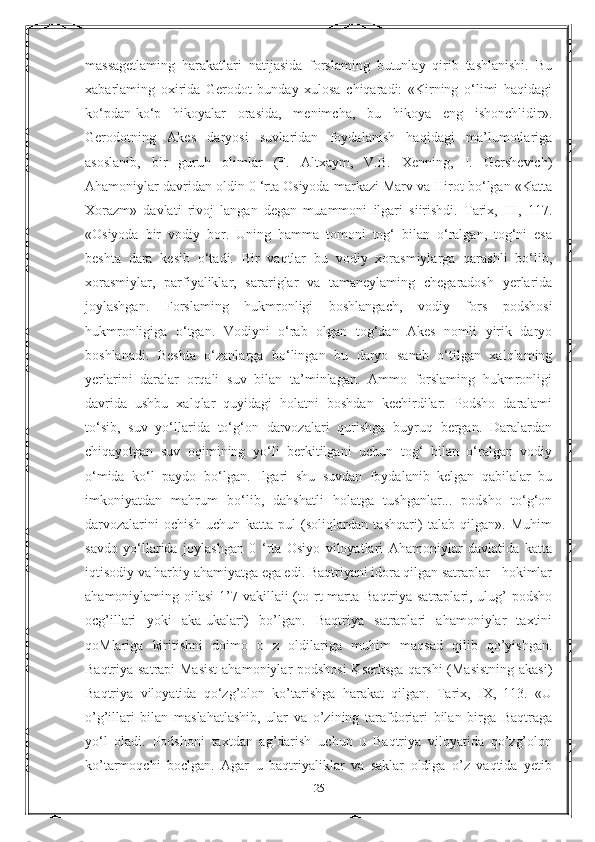 massagetlaming   harakatlari   natijasida   forslaming   butunlay   qirib   tashlanishi.   Bu
xabarlaming   oxirida   Gerodot   bunday   xulosa   chiqaradi:   «Kirning   o‘limi   haqidagi
ko‘pdan-ko‘p   hikoyalar   orasida,   menimcha,   bu   hikoya   eng   ishonchlidir».
Gerodotning   Akes   daryosi   suvlaridan   foydalanish   haqidagi   ma’lumotlariga
asoslanib,   bir   guruh   olimlar   (F.   Altxaym,   V.B.   Xenning,   I.   Gershevich)
Ahamoniylar davridan oldin 0 ‘rta Osiyoda markazi Marv va Hirot bo‘lgan «Katta
Xorazm»   davlati   rivoj   langan   degan   muammoni   ilgari   siirishdi.   Tarix,   III,   117.
«Osiyoda   bir   vodiy   bor.   Uning   hamma   tomoni   tog‘   bilan   o‘ralgan,   tog‘ni   esa
beshta   dara   kesib   o‘tadi.   Bir   vaqtlar   bu   vodiy   xorasmiylarga   qarashli   bo‘lib,
xorasmiylar,   parfiyaliklar,   sarariglar   va   tamaneylaming   chegaradosh   yerlarida
joylashgan.   Forslaming   hukmronligi   boshlangach,   vodiy   fors   podshosi
hukmronligiga   o‘tgan.   Vodiyni   o‘rab   olgan   tog‘dan   Akes   nomli   yirik   daryo
boshlanadi.   Beshta   o‘zanlarga   bo‘lingan   bu   daryo   sanab   o‘tilgan   xalqlaming
yerlarini   daralar   orqali   suv   bilan   ta’minlagan.   Ammo   forslaming   hukmronligi
davrida   ushbu   xalqlar   quyidagi   holatni   boshdan   kechirdilar:   Podsho   daralami
to‘sib,   suv   yo‘llarida   to‘g‘on   darvozalari   qurishga   buyruq   bergan.   Daralardan
chiqayotgan   suv   oqimining   yo‘li   berkitilgani   uchun   tog‘   bilan   o‘ralgan   vodiy
o‘mida   ko‘l   paydo   bo‘lgan.   Ilgari   shu   suvdan   foydalanib   kelgan   qabilalar   bu
imkoniyatdan   mahrum   bo‘lib,   dahshatli   holatga   tushganlar...   podsho   to‘g‘on
darvozalarini   ochish   uchun   katta   pul   (soliqlardan   tashqari)   talab   qilgan».   Muhim
savdo   yo‘llarida   joylashgan   0   ‘rta   Osiyo   viloyatlari   Ahamoniylar   davlatida   katta
iqtisodiy va harbiy ahamiyatga ega edi. Baqtriyani idora qilgan satraplar - hokimlar
ahamoniylaming oilasi  1’7 vakillaii  (to rt  marta  Baqtriya satraplari, ulug’  podsho
ocg’illari   yoki   aka-ukalari)   bo’lgan.   Baqtriya   satraplari   ahamoniylar   taxtini
qoMlariga   kiritishni   doimo   о   z   oldilariga   muhim   maqsad   qilib   qo’yishgan.
Baqtriya satrapi  Masist  ahamoniylar podshosi  Kserksga  qarshi  (Masistning akasi)
Baqtriya   viloyatida   qo‘zg’olon   ko’tarishga   harakat   qilgan.   Tarix,   IX,   113.   «U
o’g’illari   bilan   maslahatlashib,   ular   va   o’zining   tarafdoriari   bilan   birga   Baqtraga
yo‘l   oladi.   Podshoni   taxtdan   ag’darish   uchun   u   Baqtriya   viloyatida   qo’zg’olon
ko’tarmoqchi   boclgan.   Agar   u   baqtriyaliklar   va   saklar   oldiga   o’z   vaqtida   yetib
25 