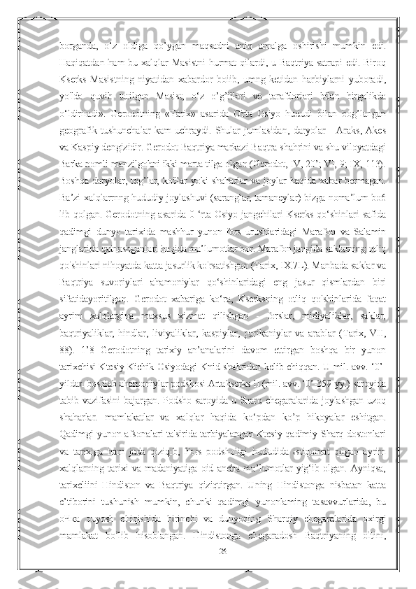 borganda,   o‘z   oldiga   qo’ygan   maqsadni   aniq   amalga   oshirishi   mumkin   edi.
Haqiqatdan ham  bu xalqlar  Masistni  hurmat  qilardi, u Baqtriya satrapi edi. Biroq
Kserks   Masistning   niyatidan   xabardor   boiib,   umng   ketidan   harbiylarni   yuboradi,
yo'lda   quvib   tutilgan   Masist,   o‘z   o’g’illari   va   tarafdoriari   bilan   birgalikda
o‘ldiriladi».   Gerodotning   «Tarix»   asarida   O'rta   Osiyo   hududi   bilan   bog’langan
geografik   tushunchalar   kam   uchraydi.   Shular   jumlasidan,   daryolar   -   Araks,   Akes
va Kaspiy dengizidir. Gerodot Baqtriya markazi Baqtra shahrini va shu viloyatdagi
Barka nomli manzilgohni ikki marta tilga olgan (Gerodot, IV, 20’; VI, 9; IX, 113).
Boshqa   daryolar,  tog’lar,  ko'llar  yoki  shaharlar  va  joylar  haqida  xabar  bermagan.
Ba’zi xalqlarrnng hududiy joylashuvi (saranglar, tamaneylar) bizga noma’lum bo6
lib qolgan. Gerodotning asarida 0 ‘rta Osiyo jangchilari  Kserks  qo‘shinlari safida
qadimgi   dunyo   tarixida   mashhur   yunon-fors   urushlaridagi   Marafon   va   Salamin
janglarida qatnashganlari haqida ma’lumotlar bor. Marafon jangida saklarning otliq
qo'shinlari nihoyatda katta jasurlik ko'rsatishgan (Tarix, IX.7L). Manbada saklar va
Baqtriya   suvoriylari   ahamoniylar   qo‘shinlaridagi   eng   jasur   qismlardan   biri
sifatidayoritilgan.   Gerodot   xabariga   ko‘ra,   Kserksning   otliq   qo'shinlarida   faqat
ayrim   xalqlargina   maxsus   xizmat   qilishgan   -   forslar,   midiyaliklar,   saklar,
baqtriyaliklar,   hindlar,   liviyaliklar,   kaspiylar,   parikaniylar   va   arablar   (Tarix,   VII,
88).   1’8   Gerodotning   tarixiy   an’analarini   davom   ettirgan   boshqa   bir   yunon
tarixchisi Ktesiy Kichik Osiyodagi Knid shahridan kelib chiqqan. U mil. avv. ‘0’-
yildan boshlab ahamoniylar podshosi Artakserks II (mil. avv. ‘0’-359-yy.) saroyida
tabib vazifasini bajargan. Podsho saroyida u Sharq chegaralarida joylashgan uzoq
shaharlar.   mamlakatlar   va   xalqlar   haqida   ko‘pdan   ko’p   hikoyalar   eshitgan.
Qadimgi yunon afsonalari ta'sirida tarbiyalangan Ktesiy qadimiy Sharq dostonlari
va   tarixiga   ham   juda   qiziqib,   Fors   podsholigi   hududida   istiqomat   qilgan   ayrim
xalqlarning   tarixi   va   madaniyatiga   oid   ancha   ma’Iumotlar   yig‘ib   olgan.   Ayniqsa,
tarixcliini   Hindiston   va   Baqtriya   qiziqtirgan.   Uning   Hindistonga   nisbatan   katta
e’tiborini   tushunish   mumkin,   chunki   qadimgi   yunonlaming   tasavvurlarida,   bu
оЧка   quyosh   chiqishida   birinchi   va   dunyoning   Sharqiy   chegaralarida   oxirgi
mamlakat   bo’lib   hisoblangan.   Hindistonga   chegaradosh   Baqtriyaning   oltini,
26 