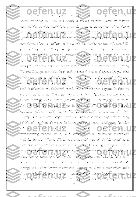 qimmatbaho yarqiroq toshlari, kanion va nayzalar bilan qurollangan chavandozlari
Eronda   mashhur   edi.   Shu   bois   Ktesiy   «Persika»   asarining   katta   bir   qismini
baqtriyaliklar   tarixiga   bag'ishlagan.   Erondan   yurtiga   qaytganidan   so‘ng   Ktesiy
qadimgi   forslar   tarixim   yoritishni   rejalashtirgan.   Biroq   to'plangan   ma’Iumotlar
aynan forslar tarixi mundarijasi doirasidan chiqib, baqtriyaliklar tarixini yoritishga
ham   xizmat   qilgan.   «Persika»   -   «Fors   tarixi»   deb   nomlangan   asar   mil.   avv.   398-
yildan so‘ng yozilgan. Ktesiy Ossuriya hukmdori Nin va Baqtriya podshosi Oksiart
(boshqa   manbalai*da   Zoroastr   -   Zardusht)   urushlari   haqida   hamda   Kir   II   ning
baqtriyaliklar   bilan   urushi   to‘g‘risida   hikoya   qiladi.   Odatda   bir   guruh   olimlar
Ktesiyni   Gerodotga   nisbatan   ishonchsizroq   muallif   deb   hisoblashadi.   Ularning
fikricha, Ossuriya podsholari hech qachon Sharqning uzoq chegaralariga yurishlar
qilishmagan,   bundan   tashqari,   Baqtriyaning   qo’shinlari   uncha   qudratli   bo‘lmagan
va   Ossuriyaga   qarshi   chiqolmagan,   deb   faraz   qilinadi.   Ktesiy   Baqtriyaning   ko‘p
sonli   istehkomlari   va   shaharlari   hamda   mustahkamlangan   poytaxti   haqida;   bu
shaharni   qamai   qilgan   Ossuriya   1’9   podshosi   Nin   to‘g‘risida   shunday   yozadi:
«...Nin   baqtriyaliklarga   qarshi   yurishiii   boshlagan.   U   Baqtriyaning   qal’alari.
aholisining   ko‘pligi   va   jasurligi   haqida   xabardor   bo‘lib,   o‘ziga   bo‘ysnndirgan
xalqlardan ko‘p sonli qo‘shinlami yig‘ib olgan. Shu qo‘shinlarga sardor bo‘lib, Nin
Baqtriya   yurtiga   bostirib   kirgan,   ammo   viloyatdagi   xilma-xil   tog‘   daralari   uning
qo‘shinlarini   alohida   qismlarga   bo‘lishga   majbur   qilgan.   Baqtriyadagi   ko‘pdan
ko‘p   yirik   shaharlar   orasida   bir   mashhur   Baqtra   nomli   shahar   bo‘lgan.   U
mamlakatning   markazi   bo‘lib,   ko‘p   shaharlar   ichida,   baland   va   mustahkam
mudofaa   devorlari   bilan   ajralib   turgan,   unda   podsho   qal’asi   alohida   joylashgan».
Hatto XX asrning o‘rtalariga qadar qadimshunoslar Ktesiyning Baqtriyada qudratli
qal’alar va shaharlari haqidagi hikoyalarga nisbatan ishonchsizlik bilan qarashgan.
Biroq   keyingi   arxeologik   kashfiyotlari   natijasida   Baqtriya   hududida   ko‘p   sonli
istehkomlar, mudofaa devorlar va burjlar bilan mustahkamlangan mil. avv. VII-VI
asrlarga   oid   ko‘hna   shaharlar   aniqlandi.   Gekatey   va   Gerodot   asarlaridan   kelib
chiqqan   «Katta   Xorazm»   davlati   masalasi,   shuningdek,   Ktesiyning   Baqtriya
podsholigi   haqidagi   ma’lumotlari   0   ‘rta   Osiyoda   ilk   davlatlaming   paydo   bo‘lishi
27 