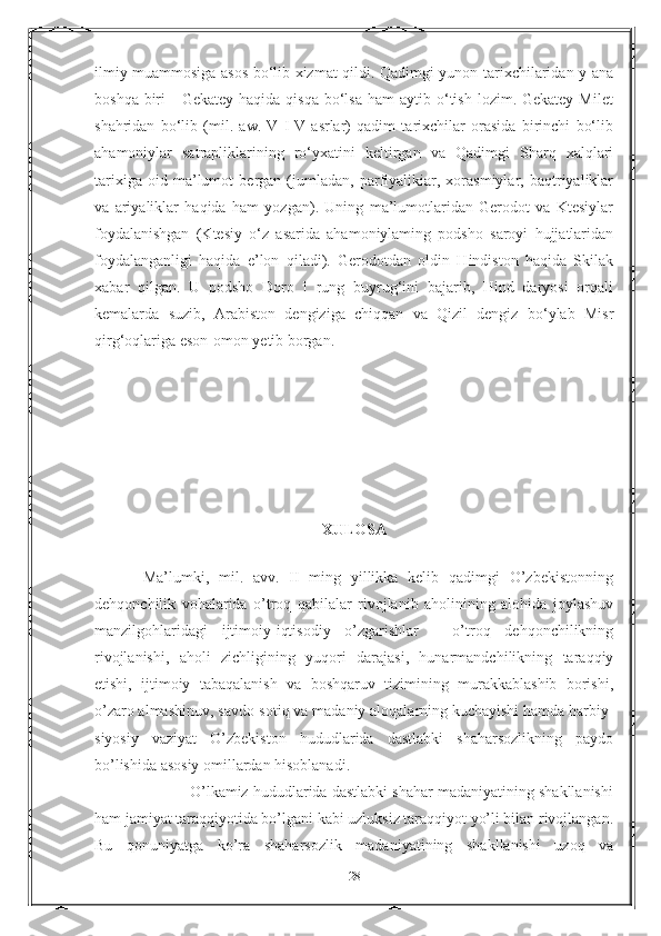 ilmiy muammosiga asos bo‘lib xizmat qildi. Qadimgi yunon tarixchilaridan у ana
boshqa  biri   -  Gekatey  haqida  qisqa  bo‘lsa  ham  aytib  o‘tish  lozim. Gekatey  Milet
shahridan   bo‘lib   (mil.   aw.   V   I-V   asrlar)   qadim   tarixchilar   orasida   birinchi   bo‘lib
ahamoniylar   satrapliklarining   ro‘yxatini   keltirgan   va   Qadimgi   Sharq   xalqlari
tarixiga   oid   ma’lumot   bergan   (jumladan,   parfiyalikiar,   xorasmiylar,   baqtriyaliklar
va   ariyaliklar   haqida   ham   yozgan).   Uning   ma’lumotlaridan   Gerodot   va   Ktesiylar
foydalanishgan   (Ktesiy   o‘z   asarida   ahamoniylaming   podsho   saroyi   hujjatlaridan
foydalanganligi   haqida   e’lon   qiladi).   Gerodotdan   oldin   Hindiston   haqida   Skilak
xabar   qilgan.   U   podsho   Doro   I   rung   buyrug‘ini   bajarib,   Hind   daryosi   orqali
kemalarda   suzib,   Arabiston   dengiziga   chiqqan   va   Qizil   dengiz   bo‘ylab   Misr
qirg‘oqlariga eson-omon yetib borgan.
XULOSA
    
          Ma’lumki,   mil.   avv.   II   ming   yillikka   kelib   qadimgi   O’zbekistonning
dehqonchilik   vohalarida   o’troq   qabilalar   rivojlanib   aholinining   alohida   joylashuv
manzilgohlaridagi   ijtimoiy-iqtisodiy   o’zgarishlar   -   o’troq   dehqonchilikning
rivojlanishi,   aholi   zichligining   yuqori   darajasi,   hunarmandchilikning   taraqqiy
etishi,   ijtimoiy   tabaqalanish   va   boshqaruv   tizimining   murakkablashib   borishi,
o’zaro almashinuv, savdo-sotiq va madaniy aloqalarning kuchayishi hamda harbiy-
siyosiy   vaziyat   O’zbekiston   hududlarida   dastlabki   shaharsozlikning   paydo
bo’lishida asosiy omillardan hisoblanadi.
                      O’lkamiz hududlarida dastlabki shahar madaniyatining shakllanishi
ham jamiyat taraqqiyotida bo’lgani kabi uzluksiz taraqqiyot yo’li bilan rivojlangan.
Bu   qonuniyatga   ko’ra   shaharsozlik   madaniyatining   shakllanishi   uzoq   va
28 